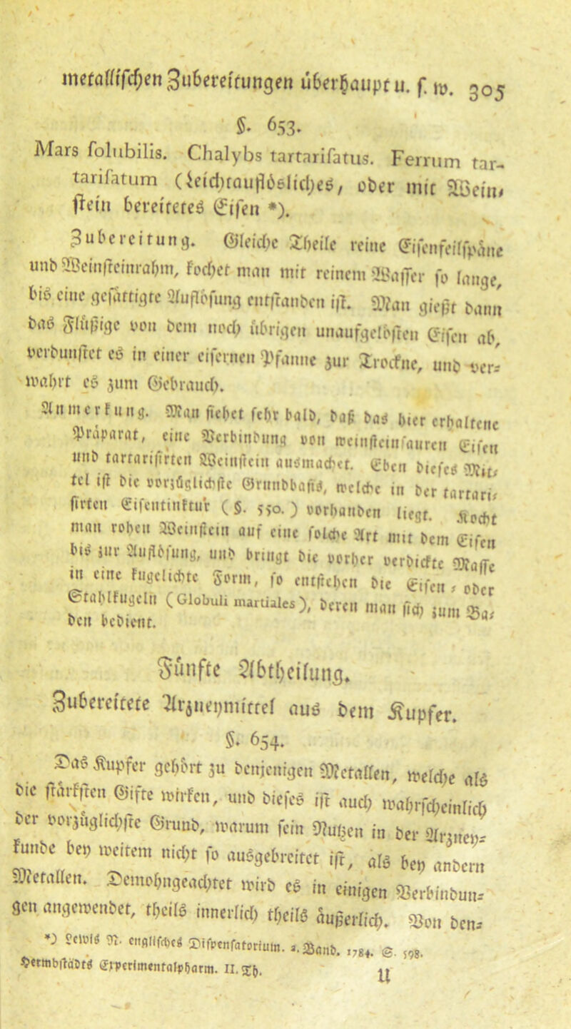 5. 653. Mars folubilis. Chalybs tartarifatus. Ferrum rar- tarifatum Ueid)röufl66lid;e$, ober mit Sbeim fMn bereitetes (Jifen *). Zubereitung. @Ieid;e Zweite reine ffifenfeiffpfoe unb SBemfieinrabm, Pocket man mit reinem ©afier fo lange, biö cinc ^fti3re W&fung entfranben i|b Man gießt Dann baö ü luftige von Dem twefy übrigen unaufgelbften Gifeit ab »erbun,rct eS in einer eifernen Pfanne *ur ZnOae, unb ve* ivabrt cö 311m Gebrnud). ' 1,1 c r f 11 l,c^ct f«bt halb, ba$ ba* i>,er erhoircne Präparat, eine Söerbinbung oon »einffeinfauren* Cife„ *,nE> törrflr'^rttn SBeinftein auemadjtt. eben b|f,-f£j tcl ift bte »orjägltchflc ©rnnbbafta, welche in ber tarrort^ ftrtcu ©ifentinftur ( §. s>o. ) oorbanben liegt. Hecht nnm rohen »eiii^ein auf eine folche %tt „m bem eifert m Sluübfung, unb bringt b,c oerber oerbrefte ^ m eine Fugeltchte gorm, fo entliehen btc eifcn # ober 0tahlfugellt (Global* mamales), bereu man fid, jum «Bae ben beb tont. Sänfte ?fbt()ci(uns. 3u6crcftefe 3ftjn«t)mittef aus t>em Äupfer. §♦ 654. ^««Äupfer gefrort 5u benjenigen Metallen, mefd;e als *“ »Wen, unbbiefe« i(i «„d, „a(,rfd,em[^ ur M1iu31'<We ©runb, »«rum fein SUuijcn in ber grrjnem. tabe ber, »eitern nid,t fo «uSgebrcitet iß, «« bei, «nben, SOretgUen. 2emo(mge«d,tet »irb cb in einigen SBerbinbum 3C «„gemenbet, tbcite innerKd, tOeifä änjjerfid,. Stau bcn.- •r s«< m. «.«„»« ,3an}. s m £trttib|häDr$ tfmrimentfllp&arm. II. x(,. ^