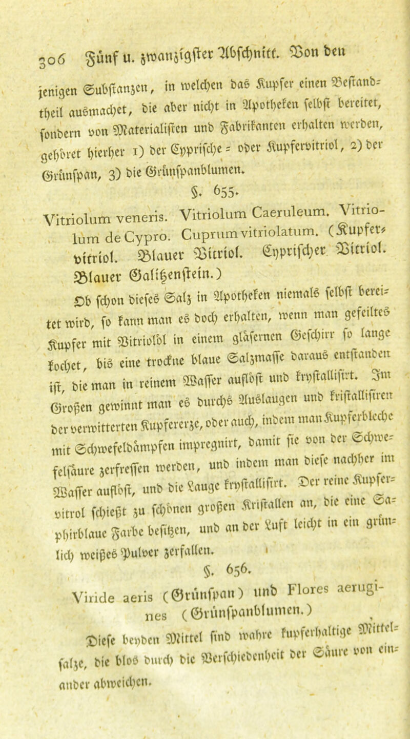 jeniäen ©ubffanjcn, '»eldien ba8 «“tf“ tinen S,rtn',V' tijcil aaämad)et, bie aber nidjt in älpotbefen felbfc bereitet, foubem non «aterialiften unb gabritonten ersten »erben, gebtnet l,ier(,cv i) ber Gpprifdfe - <*« Äupfertoitriol, 2) bet ©rimfpim, 3) bie ©rimfpanblumen. §♦ ^55» Vitriolum veneris. Vitriolum Caeiuleum. Vitrio- lumdeCypro. Cuprum vitriolatum. (Kupfer* »itriol. »lauer Sßttriof. €i)prifd;et SBimof. sglauer ©aH|enflein.) Ob ffton bicfcö ©at5 in Slpotbefen nkmtt felbft bereit tet wirb, fo tarn, man e« bod) erbalten/ wenn man gefeilte« Supfer mit »itriolM in einem ginfernen ©efdjirr fo lange («bet, bi« eine troefne blaue Saljmaffe beraub entfranben » bie ,„an in reinem «Bail« auflift unb frpftalliftrt. 3m ©„Pen gewinnt man rt bunt* Maugen unb friflaUifiretr ber oerwitterten fiupfererje, ober and), inbem man Äupferblcebc rait ©dpnefelbinupfen impregnirt, bamit f« »»» »« felfaure »erfreffen werben, unb inbem man biefe * - tßaifer auflnft, nnb bie Sauge frpfcallifirt. ®er reine Kupfer* ritrol fdfiejjt ja fernen großen ».Italien an, bie eine oa- Pbi,blaue garbe beften, nnb an ber Suft leidet m em grün- Üd) roeißeö ^ufoer jerfalletn ' §. 656. Vir.de aeris (©r.mfpan) unb Flores aerugi- nes (01’ünfpanblumen.) t)iefc bepben «WUtel ftnb mbn fupfcrbrtltige SDWttd- faIJC>' Me bloß burefr bic Berjftiebcnbeit ber e&ure »on cm, anber abroeiften.