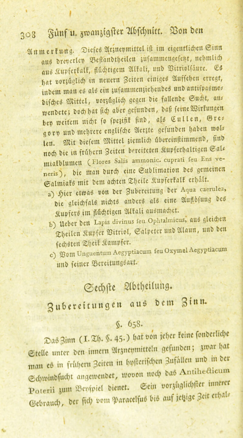 « 303 8ü«f «• sw°nö*9tfec &on belt 3( ,t m e v f u tt8- StcfeS Stvjnecmittcl ift im eigentlichen @i«n nuä bretjerlet) Bcft'anbtbeilcn jiifammcngefeßt, ncltmlid) AUö ßuvfevfalf, flüchtigem »Ifali, unb föitriolfdure. £S j)dt voviägüch in neuern Seiten einiges 2luffcl>en erregt, inbem matt cS als ein jufammettjiebenbeS unb antiipaSme* bifdjcö Mittel, uorjüglicb gegen bie fallenbe @ud)t, atu wenbete; bocf)!)«t ftcfc aber gefunben, baf feine SBirfungen bett weitem nicht fo fpcjifil finb, al$ Süllen, @re; gon) unb mehrere englifdte 2lerstc gefunben haben mb len. SRit biefetn «mittel jiemlicb übercinftimmenb, finb nod) bie in frühevn Seiten bereiteten Äupferbaltigen ©ah intafblumcn (Flores Salis aTnmonic- cuPrati feu Ens ve_ neris), bie man burch eine Sublimation beS gemeinen ©almiafS mit bern achten Steile Äupferfalf erhalt, a) jpicr et»a6 »on ber Subereitung ber Aqua caerulea. Die gleidifaU nichts anberS als eine 2luflöfung bcS ÄupfcrS im flüchtigen SUfali ausnrad)ct. b') Ucber bett Lapis divinus feu Oplitalmicus, OUS gleichen «heilen Tupfer Sitriol, Salpeter «nbStlaun, unb bett fcchSten «heit Dampfer. c) 93om Unguentum Aegyptiacum feu Oxymel Aegypüacum unb feiner Bereitungsart. ©e#e 0bt()«iiuhg. gubeteitutigen au* bem 3i- §. 658» ©aöSinn (1.3». 5-450 M»» je&er feine fonberlidje ©teile unter Den Innern 2lrjnct>mitteln gefunben; jmar bat man cö in frubern Seiten in ()t?ffcrifcl)cn ^fallen unb m ber ©cbminbfuebt angcroenbet, mooott noch brtö Antiheäicur Poterii junt fBcnfpiel bienet, ©ein Porjuglicbfter innerer Gebrauch, ber ftd; pom «Paracelfuö biö auf jeljige ?c«t erbau \