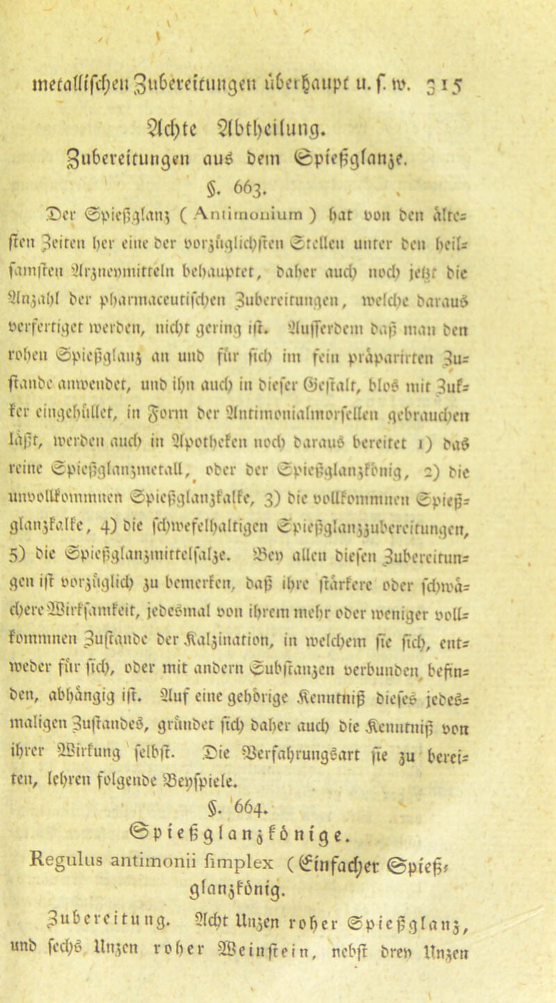 2ld)tc 2lbtl)ciluncj. Zubereitungen aud hem (0pie£glan$e. §. 663. 'Der ©piefjglanj ( Antirnouium ) f>ar von ben Sites (ton Zeiten her eine ber ooiguglicpften ©teilen unter ben heil* famfleu 2lrjne»mitteln behauptet, baber auch noch jeU: bie Sltijabl ber pbarmaceurifchen Zubereitungen, welche barauö verfertiget werben, nicht gering i(f. Slufferbem bap man ben rohen ©piefglanj an unb für fiel) int fein präparieren 3u= (taube anwenbor, unb ihn auch in biefer ©eftalf, blöd mit 3uf= fer eingebildet, in Jontt ber Slntimonialmorfcllen gebrauchen Iiipf, werben auci) in Slpotbefen nocl) baraud bereitet 1) bad reine ©pief}glanjmetall, ober ber ©piepglair,Fönig, ;) bie unvollFommncn ©piepglanjtalfe, 3) bie voUfommneit ©piepr glanjfalfe, 4) bie fchwefelhaltigen ©piepglanjjubereirungen, 5) bie ©piefglanjmirtclfalje. i3ep allen biefen 3ubercirun= gen ift oorjuglich ju bemerfen, bap ihre frarfere ober fcbwa= d;ereSBirffamfeit, jebedmal von ihrem mehr ober weniger voll* fommnen Sufranbe ber ßaljinarion, in welchem fie (ich, ent* weber für (ich, ober mit anbern ©ubftanjen oerbunben, beftn* ben, abhängig ift. 3luf eine gehörige Äenntnif biefed jcbed= maligen Zufranbed, grimbet frei; baber auch bie .ftenurnip oon ihrer SBirfung felbft. Die SSerfahrungdart fie 3U bereis teu, lehren folgenbe SSepfpiele. §. 664, ©Pt’e§glanjf6nfge. Regulus antimonii fimplex (©infadjet (Bpiefc glanjföntg. Zubereitung. Sicht linken roher ©pießglanj, unb fed;d, llttjcn roher SBeinftein, neb(t bren Itn.^en \