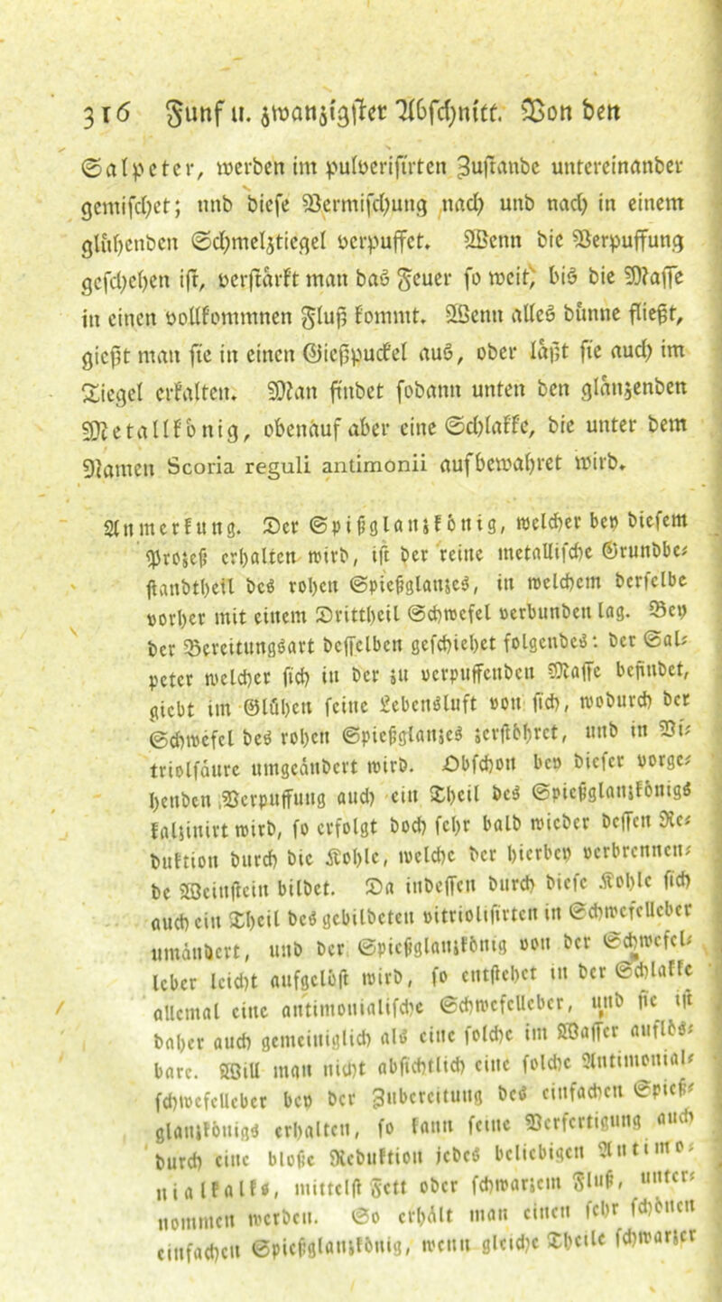 3 \6 §unf u. jwattätgilcc 3i6fd;mfü. Sßon beit s ©alpeter, werben im pulöeriftrten Zuftanbe untercinanber gemifcfyet; nnb bicfe Vermifd;ung nad) unb nad) in einem gluf>enben @d;meljticgel verpuffet. SSSenn bie Verpuffung gcfd;e()en ift, oerftarf't man baö geuer fo weif; bi§ bie 9)?afie in einen twllfommnen glujj Eommt. VScnti alleö bunne fliefjt, gießt man fte in einen ©icßpucfel auö, ober laßt fte aud} im Siegel erf alten. 20?ait ffnbet fobann unten ben glansenben VJetallfonig, obenauf aber eine ©d)laffc, bie unter bem gjamen Scoria reguli antimonii aufbcwal)ret wirb* Slnmetfung. ©er ©pifjglansF onig, welcher bei) biefem eprosef? erhalten wirb, ift ber reine metallifd)c ©runbbe# ftanbtbeil bcs roben ©pießglameS, in welchem bcrfclbc porber mit einem ©rittbeil ©ebwcfel uerbunben lag. Bei) ber Bereitungsart bcjfclbcn gefebiebet folgcnbcS: ber ©al# peter melier fid) in ber su oerpuffenbeu SObafTc befiubet, <ucbt Im ©löbett feine ScbcnSluft pou ftcb, ruobureb ber @cbi»efel beS robett ©picßglanjcS jcrft&brct, unb in Vt# triolfäurc umgednbert tpirb. ©bfebon bep biefer vorge# bettben Verpuffung aud) ein Xl>ctl beS ©picfjglatnF&nigS faljinirt t»irb, fo erfolgt bod) fcl)r balb nueber beffeu Ke« buttiou bureb bie Äol)lc, ivclcbc ber bierbep »erbrennen# be Söeittjtein bilbet. ©a inbeffen bureb biefc Äoblc ficb aud) ein ©beil beS gebilbeteu »itriolifirten in ©ebircfellcber umänbert, unb ber ©piejtglausFbntg oott ber ©ebwcfel* leber lcid)t aufgclöft wirb, fo entflcbet tu ber ©ddaftc allemal eine antintouialifebe ©d)t»efclleber, uttb nc tft baber and) gemeiuiglid) als eine fold)c im BÖaffer auflbs# bare. Söill mau nid)t abfiebtlid) eine fold)c Slntimonial* fd)i»cfcUebcr bc» ber Zubereitung bcS ciufacbctt ©pief# glatuFbttigs erhalten, fo fann feine Verfertigung aud) bureb eine blofic SXcbuftion jebcS beliebigen Ulutimo; ui a lFalN, mittclfl gett ober febiparjcin Slufi, ««tcrf nommen werben. ©o cr&Alt man einen febr fd)bucn einfachen ©pieftglamFbuig, loeuit gletd)e ©bede fdjivarjcr