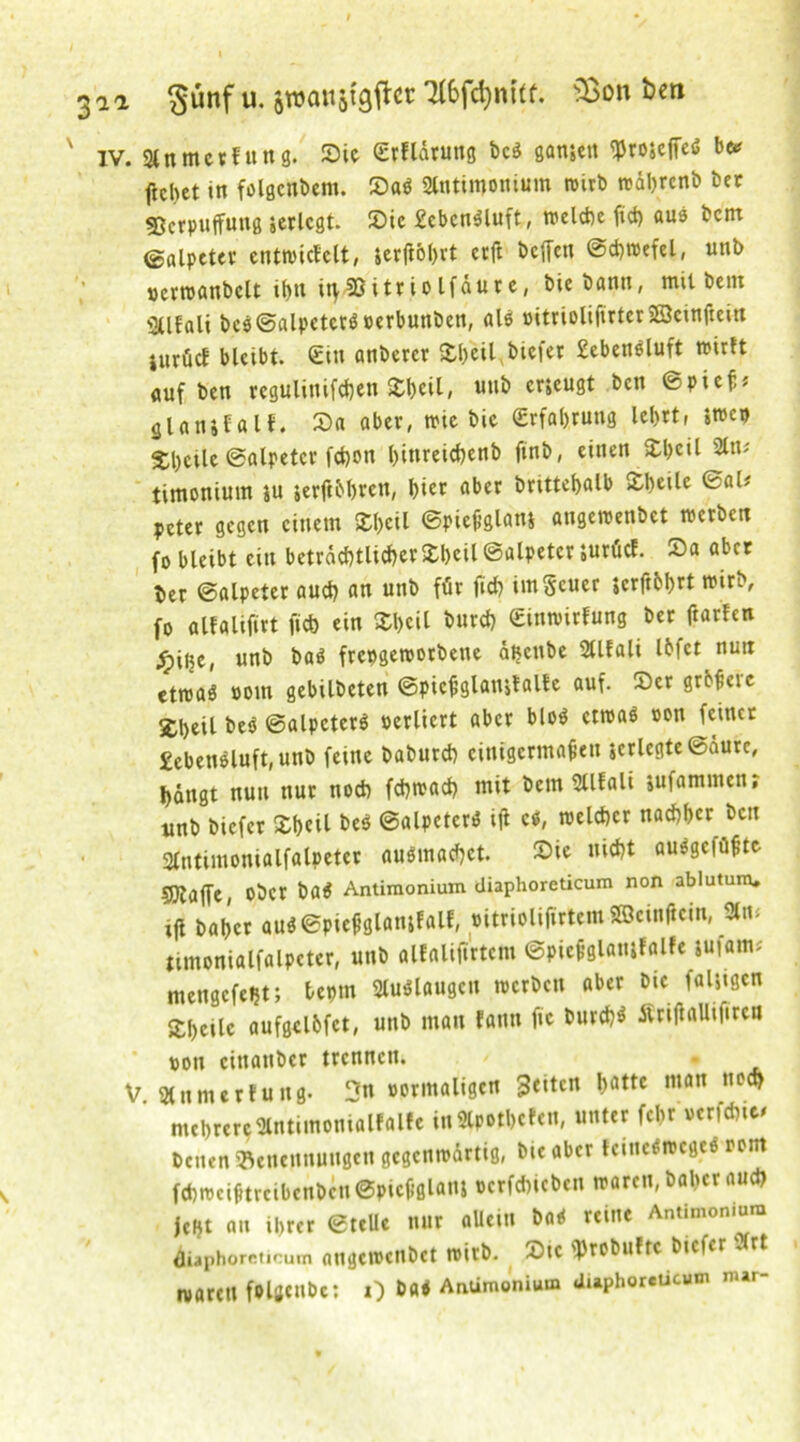 3ia §ünf u. awattstgfta 7(6fd)nCtf. s£on ben x IV. Slnmerfung. Sic C£rfldrung bcs gamen «projeffcö be* ftchet in folgenbem. SaS 3fotimonium wirb w&hrenb ber 55crpuffuttg jcrlcgt. Sic £cbcnSluft, welche ft<4> aus bcirt Salpeter entwickelt, lerftohrt crft bcffen ©chwefel, unb ocrwanbclt ihn it>35itriolfdurc, biebanti, mit bem Sllfali bc$©alpctcrS oerbunben, als ©ittioltfirter SScinftewt iurücf bleibt. Ein anberer £l)cil, biefer £ebcnöluft wirft «uf ben rcgulinifche# Shell, unb erjeugt ben ©pieß* glantfall. Sa aber, wie bic (Erfahrung lebrt, »wep Steile ©alpetcr fchon l)inreid)enb finb, einen Sbcil timonium tu terfthbren, hier «ber brtttehalb Sheüe ©al* peter gegen einem Shell ©pießglanj angewenbet werben fo bleibt ein beträchtlicherSheil ©alpetcr juriief. Sa aber ber ©alpeier auch an unb für fich imScucr icrftbhrt wirb, fo alfalifirt fich ein Shell burch Einwirkung ber ftarfen ^pilje, unb baS freogeworbette äijenbe Sllfali Ibfct nun etwas »om gebilbeten ©picßglaitjtalle auf. Ser grbf’cic 2;i)eil beS ©alpcterS verliert aber bloS etwas oon feiner £ebenSluft, unb feine baburch einigermaßen $crlegte©aurc, hängt nun nur noch fchwach mit betn Sllfali lufammen, unb biefer Shcil beS ©alpctcrS iji cs, welcher nachher ben Sfntimonialfalpeter ausmachet. Sie nicht auSgcfüßtc 5Kaffe, ober baS Antimonium diaphoreticum non ablutum. ifl bähet auS©picßglatukalf, »itriolifirtem Söeinflein, 3ln- timonialfalpeter, unb alfalifirtem ©piefglamfalfe tufam* mengefeht; beptn SluSlaugen werben aber bic fälligen Äheilc aufgclfcfct, unb man kann jte burchS Äriftallifirea oon cittanber trennen. V Slnmerfung. 3n vormaligen 3<itcn batte mön ,,0<* mehrereantimonialffllfe inSlpotbcfcn, unter fcl>r verfehle* Venen 'Benennungen gegenwärtig, bic aber tcineSwcgcS oom fchweifttrcibcnbcn ©picßglanj ocrfchicbcn waren, baher auch jeijt an ihrer ©teile nur allein baS reine Antimonium iiaphoreticum nngcivcnbct wirb. Sic «Probuftc biefer $rt