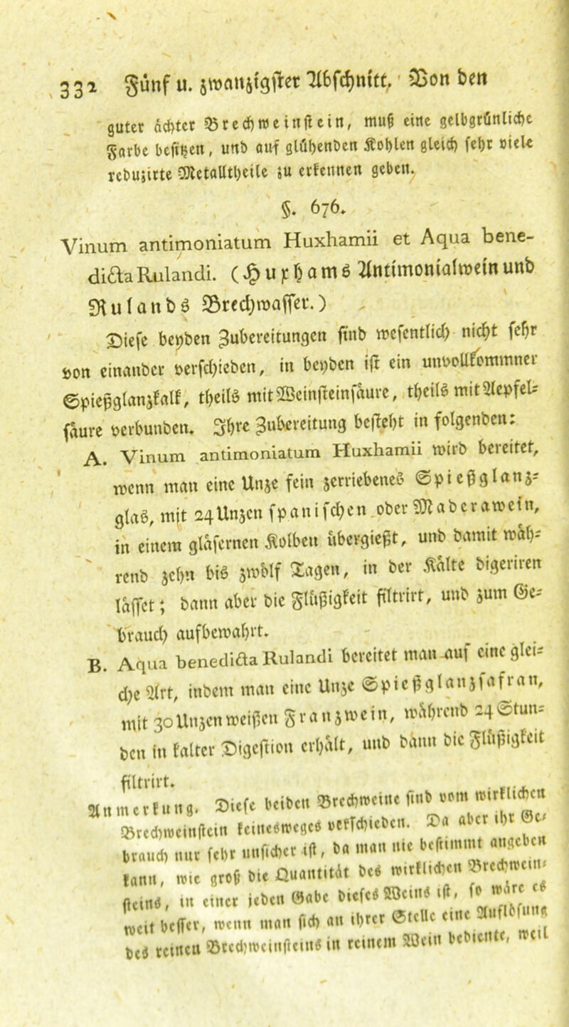 33i günf u. swanjföfter Tlfcfönfitt, SBon ben guter ächtet 35re<f)WeifljUitt, mufc eine gelbgrünlicbe Snrbe bereit, unb auf glübenben Äoblett gleict) fet>c »ick rebuiitte ®ctalltl)eile $u erfemten gebe«. §. 676, Vinum antimoniatum Huxhamii et Aqua bene- di£laRulandi. (£uj:&amö flnttmomafajeinuttb SHuIanbö S&recfyroafler.) Triefe bepben Zubereitungen fwb wefentlid) nicf;t fe()r öon einanber t>erfd)ieben, in beiden ift ein mwoUf'ommner ©piepglanjfalf, t&eite mitSBeinfteinfaure, t^eüö ntitSIepfeU faure Mrbunben. 3$« Zubereitung beftebt in folgenben; A. Vinum antimoniatum Huxhamii wirb bereitet, wenn man eine Unje fein jerriebenefc ©pie^glanj-- g{aö, mjt 24Unsen fpanifdE?en ober SSIaber ft»eiin, in einem glafernen Äolbeu übergießt, unb bamtt mal)-' renb jebn bi« jmblf Sagen, in Der Ä&Ite bigeriren lajTct; bann aber bie gttifigfeit fittrirt, unb jum ©«* braud) aufbewabrt. B. Aqua benedida Rulandi bereitet maiutuf c.ncgle.-' d)c5frt, inbem man eine Unje ©piefl glattjfafran, mit 30Unjenweiten grau5wein, wi^cnb 24©tun-' Den in falter Digcftion erhalt, unb bann bie glfifngfeit filtrirt. . .... „ ^ »teebnieinlteui leine.trcje« »cfT<hicOci.. »« «»« •!>' ®£‘ brau* nur («Dt .»liebet 4*, ba man ni< b.rummt m‘  («an, »i. groß bie Quantität beb fttiaa, in einet leben 0abe biof.« ««UM •», f’ »J« «* L, beffet, wenn matt lieb an iljtcr Stelle eine »iflM«»» beä tetnta ‘8teebtt>eittftein«in reinem »ein bebeenie, trei