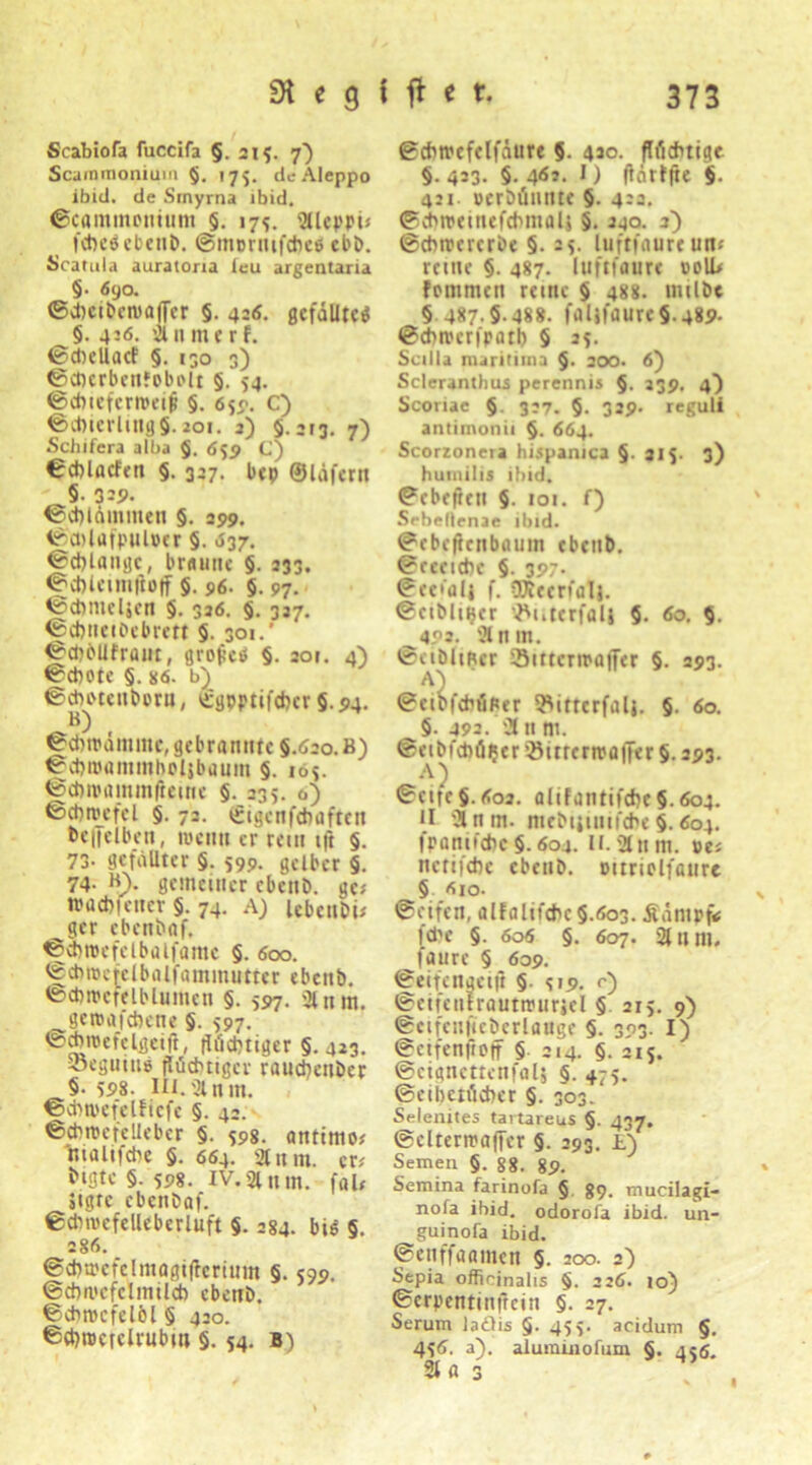 Scabiofa fuccifa §.215. 7) Scararaonium §. 175. de Aleppo ibid. de Srnyrna ibid. ©cammontum §. 175. Sücppi« febeSebenb. ©mermfebee ebb. Scatula auratona leu argentaria §• 690. ©cbciben>a|Ter §. 426. gefälltes §. 4:6. an me rf. ©cbellacf §. 130 3) ©cbcrbeitfobolt §. 54. ©cbufeweijl §. 650. C) ®cbicrlmg§. 201. 2) 5.213. 7) Schifera alba 5. 659 C) €cblacfen §. 327. bep ©läfern §• 329- ©cbläminen §. 299. ©cblafpulper 5. «S37. ©cblangc, brniitic §. 233. ©cblcimftoff 5. 96. §. 97. ©cbmdjen §. 326. 5. 327. ©cbnciPebrert §. 301.’ ©cbblifrant, grof’cö §. 201. 4) ©CbOtC §. 86. ©dmenbora, c:gpptifcbcr §.94. B) ©cbtpänunc, gebrannte §.620. B) ©cbroammholibauin §. 105. ©cbmammficme 5. 235. 0) ©ebroefcl §. 72. tüigcnfchaften beiJelben, wenn er rem i|t §. 73- 9efäUter §. 599. gelber §. 74. B). genuiner ebeitD. ge# »aebfener §. 74. A) UbcnDi# ^ger ebcn&af. ©ebroefdbalfame §. 600. ©chraefelbalfammutter ebettb. ©cbnufdbluinen §. 597. 2lnm. geroafebene §. 597. ©ebnutdgeift, flüchtiger §.423. 3?eguitiö flüchtiger rauebenber §• 598. iu.Sinm. ©cbtpefelficfc §. 42. ©cbipcr'cHeber §. 598. antimo* malifcbe §. 664. 2tum. er* iugte §. 598. iv.2lnm. fal# jtgre ebenbaf. ©cbnufelleberluft §. 284. bis §. 286. ©cbuufclniagiflcrium §. 599. ©cbnufclmilcb ebettb. ©cbrocfelöl § 420. ©ebroerdrubm 5. 54. B) ©cbtrcfelfäurt 5- 4J°. flfiebtige §.423. §. 461. I) ftnrffte 5. 4:1. »erbünnte 5- 422. ©cbweinefcbmalj 5. 240. 2) ©cbimerbe §. 25- luftfaureun» reine §. 487. luftfaure 00U# fommen reine 5 488. imlbe § 487.5-488. faljfaure§.489- ©cbnurfpatb 5 25. Scilla maritima §. 200. 6} Scleranthus perennis §. 239. 4} Scoriae 5- 327. 5- 329- reguli antimonii §. 664. Scorzonera hüpanica §. 215. 3) hi um i 115 ibid. ©ebeften §. 101. f) Sebellenae ibid. ©ebeftenbaum ebtnb. ©rceicbe §. 397. ©eefalj f. OKecnal}. ©eibliijer ’^uterfalj 5. 60. 5. ^492. ülnin. ©ciblmer iBittcripafTer §. 293. aS ©eibfebfitur l^ittcrfalj. §. 60. §. 492. 2t n m. ©eibfcbäijer iöitrertpaffer §. 293. ©cifc§.6o2. alifantifcbe5.6o4. II 2l ntn. mebijmiicbc §. 604. fpantfebe§.604. II.2t«nt. »es netifebe cbenb. Ditriclfaiirc ^5 610. ©eifen, aIfaIit'cbc§.öo3. jtäntpf«; febe §. 606 §. 607. 2tum. ^laure § 609. ©eifcngeijl §. 519. 0 ©eifenlrautn'uriel § 215. 9) ©eifenfieberlange §. 393. I) ©ctfenftoff 5 214. 5. 215. ©cigncttcnfal; §■ +75. ©eibctücber §. 303. Selenites tavtareus §• 437. ©clteruaffer §. 293. L) Semen 5. 88. 89. Semina farinofa 5 89. mucilagi- nofa ibid. odorofa ibid. un- guinofa ibid. ©cnfföamcn §. 200. 2) Sepia officjnalts 5- 226. 10) ©erpentinfrein §. 27. Serum ladlis §. 455. acidum §. 456. a). aluminofum §. 456. 21 Ö 3