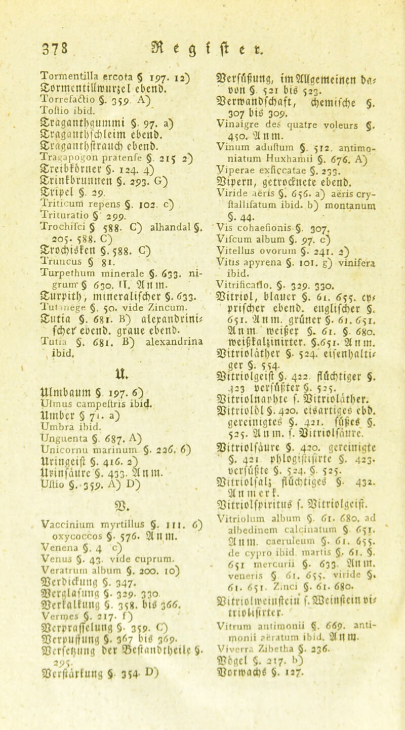 Tormentilla ercota § 197. 12) SormcntiÜrourjcl cbenb. Torrefadtio §. 35p A) Toltio ibid. jfcrägantbgummi §. 97. a) Sragatitbfcbleim ebcttb. Sragantbfirauct) cbenb. Tragapogon pratenfe § 215 2) £reibf6rtter §. 124. 4) ärinfbntmteit §. 293. G) £vipel § 29. Triticum repens §. 102 c) Trituratio § 299. Trochifci § 588. C) alhandal §. 205. 588. C) £roct)iPf'en §. 588. c) Truncus § gi. Turpethum minerale §. 633. ni- grum § 630. fl. 9111 Id. Sturpitl), mtneralifcbcr §.<133. Tutmege §, 50. vide Zincum. £utta §. 681. b) alcpanbrinü fd)cp eocnb. graue ebcnb. Tutia §. 681. B~) alexandrina , ibid. u. Ulntbaum § 197. <0 Ulmus campeitrxs ibid. iimbcr 5 71. a) Umbra ibid. Unguenta §. 687. A) Unicornu marinum §. 236. 6) llringcift §. 416.2) llrinfdtlrc §. 433- 2tnin. Ullio §. 359. A) D) 55. Vaccinium myrtillus §. m. 6) oxycoccos §. 576. 2t II111. Vencna §,4 c) Venus §. 43. vide cuprum. Veratrum album §. 200. 10) SBetbicfuttg §. 347. SBerglafung §. 329- 330 ©erfaltung §. 3^8. btö 366. Verrpcs §. 217. f) Söcrprnffclunß §• 3S9- C) ?Dcr|>u(fun8 5- 3<>7 bie 369. SScrfcfjuiiß bcr SBejianbttyeile ’)■ w- SSerftärtung § 3*4- D) 5?crft'i<iung, tmSfltge meinen ba* 0011 § $21 bib 523. Sßemanbfebaft, cbemifrfje §. 307 biP 309. Vinaigre des quatre voleurs §. 410. 21 nm. Vinum aduftum §. 512. antimo- niatum Huxhamii §. 676. A) Yiperae exficcatae §. 233. 93ipern, getrocknete ebcnb. Viride aeris §. 6 >6. a) aeris cry- flalhfatum ibid. b) montanum §. 44- Vis cohaefionis §. 307. Vifcum album §. 97. c) Vitellus ovorum §. 241. 2) Vitis apyrena §. 101. g) vinifera ibid. Vitrificatlo. §. 329. 330. SBürtol, blauer §. 61. 655. cb# prtfeber ebenb. euglifeber §. 651. 21 um. grüner §. 61.651. 2tnm rccifiep §. 6t. §. 680. roeififaljinirter. §.651. 2tnm. 23itriolatI)er §• 524. eifenljnltü ger §. 5S4- 33itriolgeift §. 4:2 flüchtiger §. 423 ocrfüfiter §. 525. 93itriolnarl>tc f. 93itriolät()er. SSitriolbl §. 420. eieartigeo ebb. gereinigte^ §. 42»- füM §. 525. 2111 in. f. SOitriolfäure. 93ttrioljaurc §. 420. gereinigte §.421 pl)logi|hjirtc §. 423. uerfüfite §. 5-4. §• 525* SSitriolfal; flüchtige^ §■ 43*. Qtnmcrf. 93itriotfpirituP f. SJitriolgcifl. Vitriolum album §. 61. 680. ad atbedinem calciuatum § 6ji. 21 Itlll. caeruleum §. 61. 655. de cypro ibid martis §. 61. §. 651 mercurii §. 633 2lll 11t. veneris § 6i. 6fv viride §, dl. 651. Zmci §. 61. 680. Söitriolmctuflciu f.SBcinficin ui# triolifirter- Vitrum aniimonii <5. 669. anti- monii aeratum ibid. 2f lf tt|. Vivcrra Zabctha §. 236. 9?bgd §. 217. b) SBontmcbß §. 127-