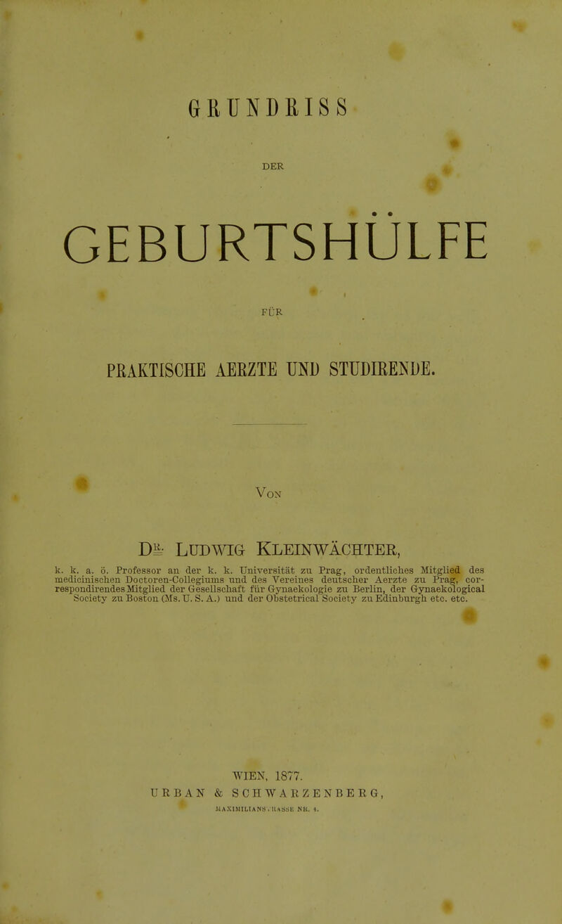GRUNDRISS DER GEBURTSHÜLFE FÜR PEAKTISCHE AERZTE UND STUDIRENDE. Von Di=- LüDWia Kleinwächter, k. k. a. ö. Professor an der k. k. Universität zu Prag, ordentliclies Mitglied des medicinischen Doetoren-Collegiums und des Vereines deutscher Aerzte zu Prag, cor- respondii'endes Mitglied der Gesellscliaft für Gynaekologie zu Berlin, der Gynaekological Society zu Boston (Ms. U. S. A.) und der Obstetrical Society zu Edinburgh etc. etc. a WIEN. 1877. URBAN & SCHWARZENBERG, IIAXIMILIANS . lUSSK NU. 4. «