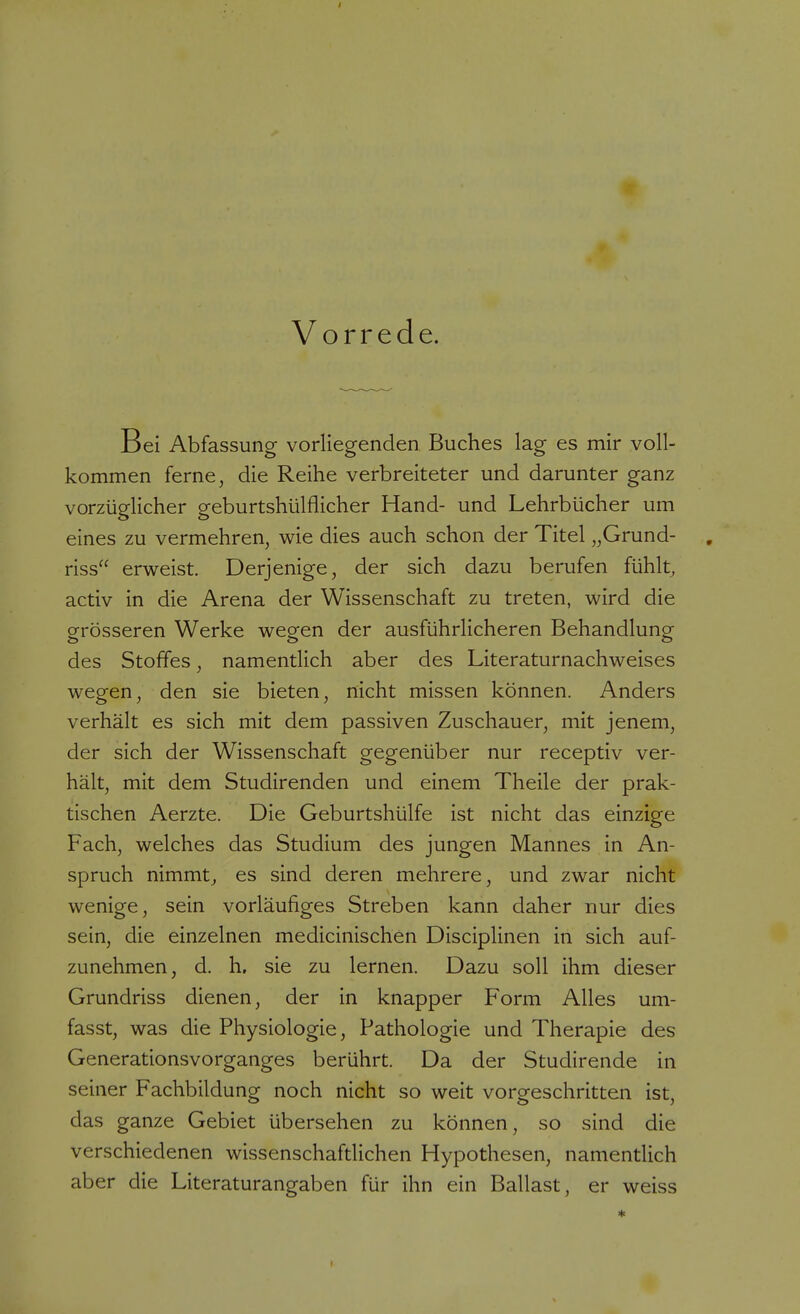 Vorrede. Bei Abfassung vorliegenden Buches lag es mir voll- kommen ferne, die Reihe verbreiteter und darunter ganz vorzüglicher geburtshülflicher Hand- und Lehrbücher um eines zu vermehren, wie dies auch schon der Titel „Grund- , riss erweist. Derjenige, der sich dazu berufen fühlt, activ in die Arena der Wissenschaft zu treten, wird die grösseren Werke wegen der ausführlicheren Behandlung des Stoffes, namentlich aber des Literaturnachweises wegen, den sie bieten, nicht missen können. Anders verhält es sich mit dem passiven Zuschauer, mit jenem, der sich der Wissenschaft gegenüber nur receptiv ver- hält, mit dem Studirenden und einem Theile der prak- tischen Aerzte. Die Geburtshülfe ist nicht das einzige Fach, welches das Studium des jungen Mannes in An- spruch nimmt, es sind deren mehrere, und zwar nicht wenige, sein vorläufiges Streben kann daher nur dies sein, die einzelnen medicinischen Disciplinen in sich auf- zunehmen, d. h. sie zu lernen. Dazu soll ihm dieser Grundriss dienen, der in knapper Form Alles um- fasst, was die Physiologie, Pathologie und Therapie des Generationsvorganges berührt. Da der Studirende in seiner Fachbildung noch nicht so weit vorgeschritten ist, das ganze Gebiet übersehen zu können, so sind die verschiedenen wissenschaftlichen Hypothesen, namentlich aber die Literaturangaben für ihn ein Ballast, er weiss