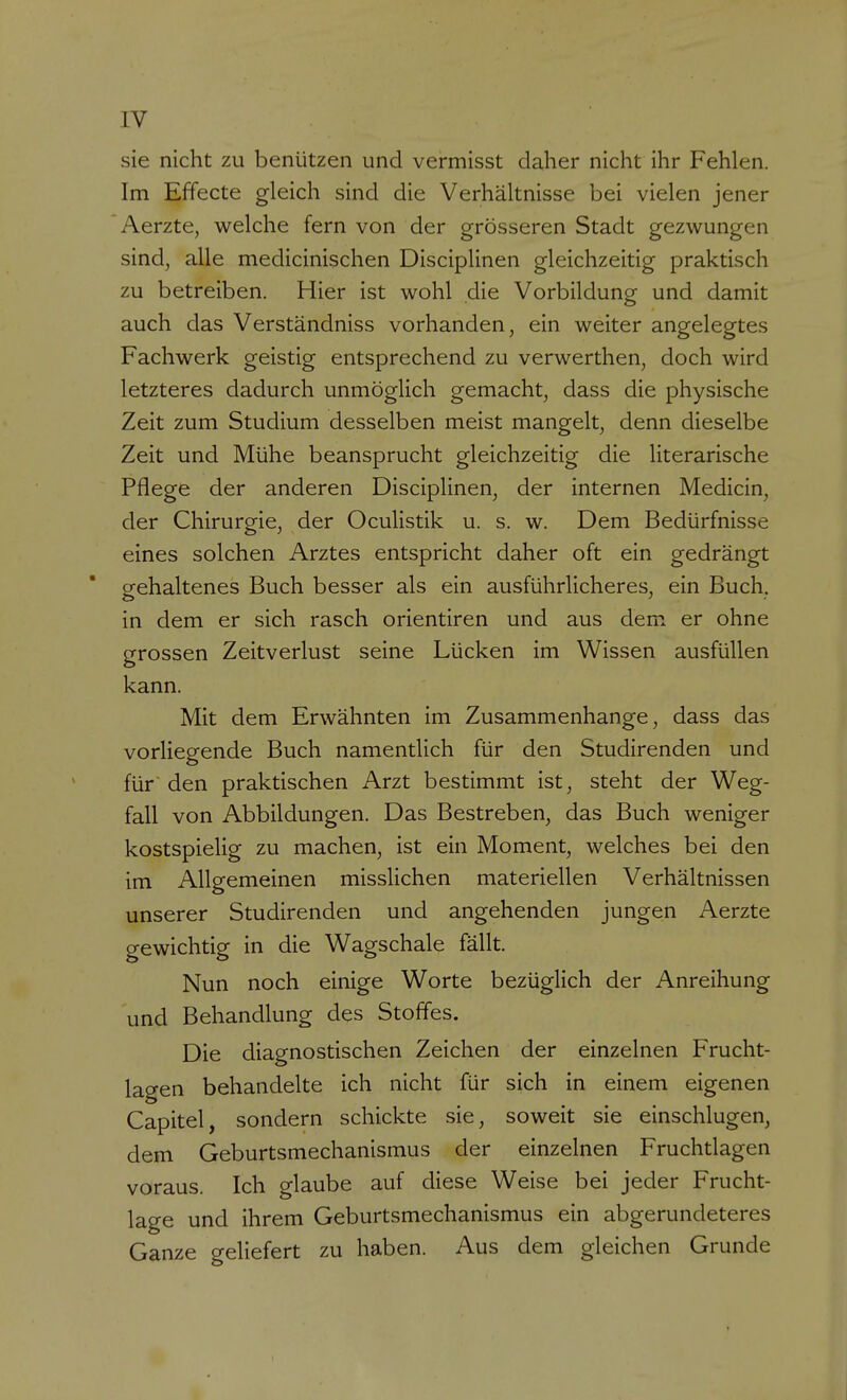 sie nicht zu benützen und vermisst daher nicht ihr Fehlen. Im Effecte gleich sind die Verhältnisse bei vielen jener Aerzte, welche fern von der grösseren Stadt gezwungen sind, alle medicinischen Disciplinen gleichzeitig praktisch zu betreiben. Hier ist wohl die Vorbildung und damit auch das Verständniss vorhanden, ein weiter angelegtes Fachwerk geistig entsprechend zu verwerthen, doch wird letzteres dadurch unmöglich gemacht, dass die physische Zeit zum Studium desselben meist mangelt, denn dieselbe Zeit und Mühe beansprucht gleichzeitig die literarische Pflege der anderen Disciplinen, der internen Medicin, der Chirurgie, der Oculistik u. s. w. Dem Bedürfnisse eines solchen Arztes entspricht daher oft ein gedrängt gehaltenes Buch besser als ein ausführlicheres, ein Buch, in dem er sich rasch orientiren und aus dem. er ohne grossen Zeitverlust seine Lücken im Wissen ausfüllen kann. Mit dem Erwähnten im Zusammenhange, dass das vorliegende Buch namentlich für den Studirenden und für den praktischen Arzt bestimmt ist, steht der Weg- fall von Abbildungen. Das Bestreben, das Buch weniger kostspielig zu machen, ist ein Moment, welches bei den im Allgemeinen misslichen materiellen Verhältnissen unserer Studirenden und angehenden jungen Aerzte gewichtig in die Wagschale fallt. Nun noch einige Worte bezüglich der Anreihung und Behandlung des Stoffes. Die diagnostischen Zeichen der einzelnen Frucht- lagen behandelte ich nicht für sich in einem eigenen Capitel, sondern schickte sie, soweit sie einschlugen, dem Geburtsmechanismus der einzelnen Fruchtlagen voraus. Ich glaube auf diese Weise bei jeder Frucht- lage und ihrem Geburtsmechanismus ein abgerundeteres Ganze geliefert zu haben. Aus dem gleichen Grunde