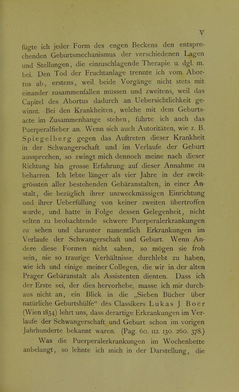 fücrte ich jeder Form des engen Beckens den entspre- chenden Geburtsmechanismus der verschiedenen Lagen und SteUungen, die einzuschlagende Therapie u. dgl. m. bei. Den Tod der Fruchtanlage trennte ich vom Abor- tus ab, erstens, weil beide Vorgänge nicht stets mit einander zusammenfallen müssen und zweitens, weil das Capitel des Abortus dadurch an Uebersichtlichkeit ge- winnt. Bei den Krankheiten, welche mit dem Geburts- acte im Zusammenhange stehen, führte ich auch das Puerperalfieber an. Wenn sich auch Autoritäten, wie z. B. Spiegelberg gegen das Auftreten dieser Krankheit in der Schwangerschaft und im Verlaufe der Geburt aussprechen, so zwingt mich dennoch meine nach dieser Richtung hin grosse Erfahrung auf dieser Annahme zu beharren. Ich lebte länger als vier Jahre in der zweit- ofrössten aller bestehenden Gebäranstalten, in einer An- stalt, die bezüglich ihrer unzweckmässigen Einrichtung und ihrer Ueberfüllung von keiner zweiten übertroffen wurde, und hatte in Folge dessen Gelegenheit, nicht selten zu beobachtende schwere Puerperalerkrankungen zu sehen und darunter namentlich Erkrankungen im Verlaufe der Schwangerschaft und Geburt. Wenn An- dere diese Formen nicht sahen, so mögen sie froh sein, nie so traurige Verhältnisse durchlebt zu haben, wie ich und einige meiner CoUegen, die wir in der alten Prager Gebäranstalt als Assistenten dienten. Dass ich der Erste sei, der dies hervorhebe, masse ich mir durch- aus nicht an, ein Blick in die „Sieben Bücher über natürliche Geburtshülfe des Classikers Lukas J. Boer (Wien 1834) lehrt uns, dass derartige Erkrankungen im Ver- laufe der Schwangerschaft und Geburt schon im vorigen Jahrhunderte bekannt waren. (Pag. 60. 112. 130. 260. 378.) Was die Puerperalerkrankungen im Wochenbette anbelangt, so lehnte ich mich in der Darstellung, die