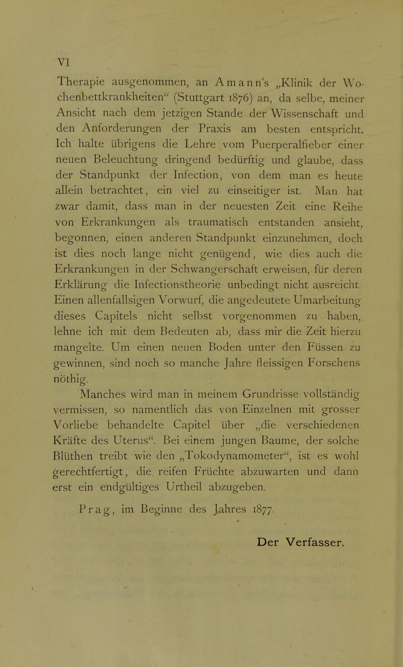 Therapie ausgenommen, an Amann's „Klinik der Wo- chenbettkrankheiten (Stuttgart 1876) an, da selbe, meiner Ansicht nach dem jetzigen Stande der Wissenschaft und den Anforderungen der Praxis am besten entspricht. Ich halte übrigens die Lehre vom Puerperalfieber einer neuen Beleuchtung dringend bedürftig und glaube, dass der Standpunkt der Infection, von dem man es heute allein betrachtet, ein viel zu einseitiger ist. Man hat zwar damit, dass man in der neuesten Zeit eine Reihe von Erkrankungen als traumatisch entstanden ansieht, begonnen, einen anderen Standpunkt einzunehmen, doch ist dies noch lanae nicht o-enüg-end, wie dies auch die Erkrankungen in der Schwangerschaft erweisen, für deren Erklärung die Infectionstheorie unbedingt nicht ausreicht. Einen allenfallsigen Vorwurf, die angedeutete Umarbeitung dieses Capitels nicht selbst vorgenommen zu haben, lehne ich mit dem Bedeuten ab, dass mir die Zeit hierzu mangelte. Um einen neuen Boden unter den Füssen zu gewinnen, sind noch so manche Jahre fleissigen Forschens nöthig. Manches wird man in meinem Grundrisse vollständig vermissen, so namentlich das von Einzelnen mit grosser Vorliebe behandelte Capitel über „die verschiedenen Kräfte des Uterus. Bei einem jungen Baume, der solche Blüthen treibt wie den „Tokodynamometer, ist es wohl gerechtfertigt, die reifen Früchte abzuwarten und dann erst ein endgültiges Urtheil abzugeben. Prag, im Beginne des Jahres 1877. Der Verfasser.