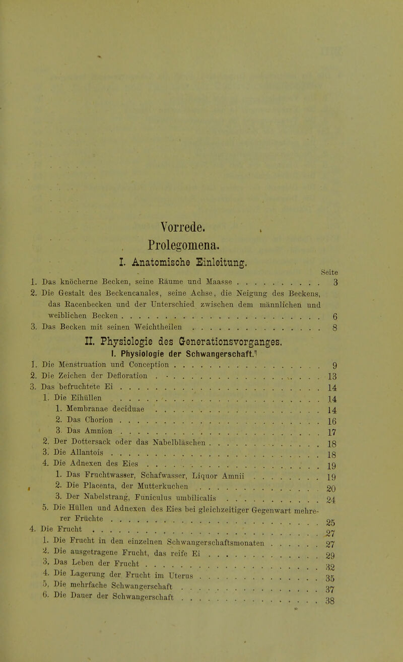 Prolegomena. I. Anatomische Einleitung. Seite 1. Das knöclierne Becken, seine Räume und Maasse 3 2. Die Gestalt des Beckencanales, seine Achse, die Neigung des Beckens, das Racenbecken und der UnterscMed zwischen dem männlichen und ■weiblichen Becken 6 3. Das Becken mit seinen Weichtheilen 8 II. Physiologie des G-enerationsvorganges. I. Physiologie der Schwangerschaft. 1. Die Menstruation und Conception 9 2. Die Zeichen der Defloration . • . . s. . . . 13 3. Das befruchtete Ei 14 1. Die Eihüllen X4 1. Membranae deciduae 14 2. Das Chorion IQ 3. Das Amnion \J 2. Der Dottersack oder das Nabelbläschen 18 3. Die AUantois j^g 4. Die Adnexen des Eies 29 1. Das Fruchtwasser, Schafwasser, Liquor Amnii 19 , 2. Die Placenta, der Mutterkuchen 20 3. Der Nabelstrang, Funiculus umbilicalis 24 5. Die Hüllen und Adnexen des Eies bei gleichzeitiger Gegenwart mehre- rer Früchte 2g 4. Die Frucht 2/ 1. Die Frucht in den einzelnen Schwangerschaftsmonaten 27 2. Die ausgetragene Frucht, das reife Ei 29 3. Das Leben der Frucht -^2 4. Die Lagerung der Frucht im Uterus . 35 5. Die mehrfache Schwangerschaft 3-7 6. Die Dauer der Schwangerschaft 3g