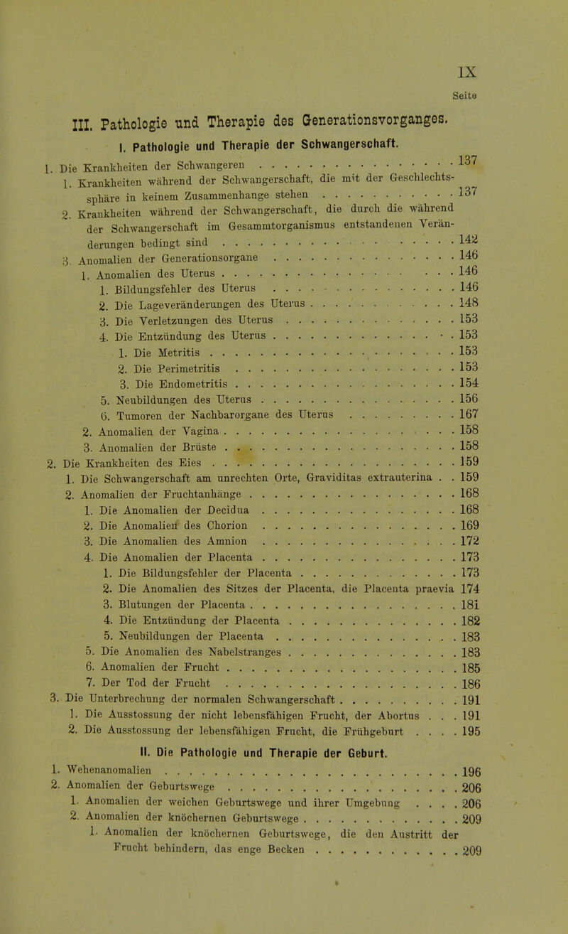 Seito III. Pathologie und Therapie des Generationsvorganges. I, Pathologie und Therapie der Schwangerschaft. 1. Die Krankheiten der Schwangeren 1. Krankheiten während der Schwangerschaft, die mit der Geschlechts- sphäre in keinem Zusammenhange stehen 137 2. Krankheiten während der Schwangerschaft, die durch die während der Schwangerschaft im Gesammtorganismus entstandenen Verän- derungen bedingt sind 142 ;-3. Anomalien der Generationsorgane 146 1. Anomalien des Uterus 146 1. Bildungsfehler des Uterus 146 2. Die Lageveränderungen des Uterus 148 6. Die Verletzungen des Uterus 153 4. Die Entzündung des Uterus • . 153 1. Die Metritis • • . 153 2. Die Perimetritis 153 3. Die Endometritis 154 5. Neubildungen des Uterus 156 6. Tumoren der Nachbarorgane des Uterus 167 2. Anomalien der Vagina 158 3. Anomalien der Brüste 158 2. Die Krankheiten des Eies 159 1. Die Schwangerschaft am unrechten Orte, Graviditas extrauterina . . 159 2. Anomalien der Fruchtanhänge 168 1. Die Anomalien der Decidua 168 2. Die Anomalieil des Chorion 169 3. Die Anomalien des Amnion 172 4. Die Anomalien der Placenta 173 1. Die Bildungsfehler der Placenta 173 2. Die Anomalien des Sitzes der Placenta, die Placenta praevia 174 3. Blutungen der Placenta 181 4. Die Entzündung der Placenta 182 5. Neubildungen der Placenta 183 5. Die Anomalien des Nabelstranges 183 6. Anomalien der Frucht 185 7. Der Tod der Frucht 186 3. Die Unterbrechung der normalen Schwangerschaft 191 1. Die Ausstossung der nicht lebensfähigen Frucht, der Abortus . . . 191 2. Die Ausstossung der lebensfähigen Frucht, die Frühgeburt . . . .195 II. Die Pathologie und Therapie der Geburt. 1. Wehenanomalien 196 2. Anomalien der Geburtswege 206 1. Anomalien der weichen Geburtswege und ihrer Umgebung .... 206 2. Anomalien der knöchernen Geburtswege 209 1. Anomalien der knöchernen Geburtswege, die den Austritt der Frucht behindern, das enge Becken 209