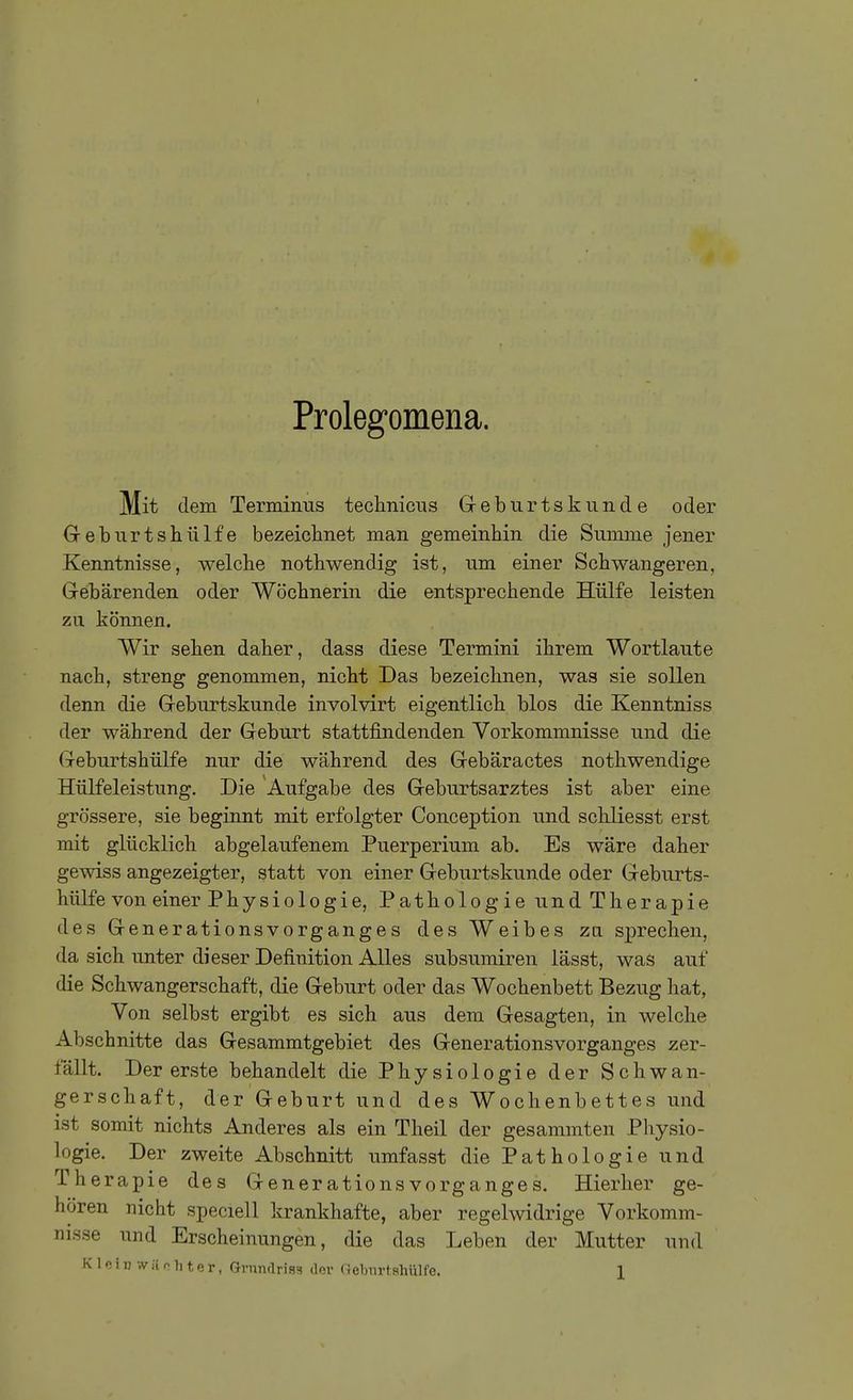 Prolegomena. Mit dem Terminus teclinicus Greburtskiinde oder Greburtsliülfe bezeiclinet man gemeinhin die Summe jener Kenntnisse, welche nothwendig ist, um einer Schwangeren, Gebärenden oder Wöchnerin die entsprechende Hülfe leisten zu können. Wir sehen daher, dass diese Termini ihrem Wortlaute nach, streng genommen, nicht Das bezeichnen, was sie sollen denn die Geburtskunde involvirt eigentlich blos die Kenntniss der während der Geburt stattfindenden Vorkommnisse und die Geburtshülfe nur die während des Gebäractes nothwendige Hülfeleistung. Die Aufgabe des Geburtsarztes ist aber eine grössere, sie beginnt mit erfolgter Conception und schliesst erst mit glücklich abgelaufenem Puerperium ab. Es wäre daher gewiss angezeigter, statt von einer Geburtskunde oder Geburts- hülfe von einer Physiologie, Pathologie und Therapie des G enerationsvorganges des Weibes za sprechen, da sich unter dieser Definition Alles subsumiren lässt, was auf die Schwangerschaft, die Geburt oder das Wochenbett Bezug hat, Von selbst ergibt es sich aus dem Gesagten, in welche Abschnitte das Gesammtgebiet des Generationsvorganges zer- fällt. Der erste behandelt die Physiologie der Schwan- gerschaft, der Geburt und des Wochenbettes und ist somit nichts Anderes als ein Theil der gesammten Physio- logie. Der zweite Abschnitt umfasst die Pathologie und Therapie des GenerationsVorganges. Hierher ge- hören nicht speciell krankhafte, aber regelwidrige Vorkomm- nisse und Erscheinungen, die das Leben der Mutter und
