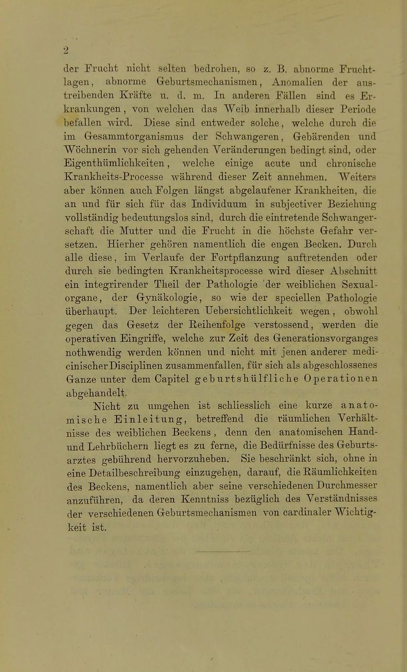 der Friiclit nicht selten bedrohen, so z. B. abnorme Frucht- lagen , abnorme Geburtsmechanismen, Anomalien der aus- treibenden Kräfte u. d. m. In anderen Fällen sind es Er- krankungen , von welchen das Weib innerhalb dieser Periode befallen wird. Diese sind entweder solche, welche durch die im Gesammtorganismus der Schwangeren, Gebärenden und Wöchnerin vor sich gehenden Veränderungen bedingt sind, oder Eigenthümlichkeiten, welche einige acute und chronische Krankheits-Processe während dieser Zeit annehmen. Weiters aber können auch Folgen längst abgelaufener Krankheiten, die an und für sich für das Individuum in subjectiver Beziehung vollständig bedeutungslos sind, durch die eintretende Schwanger- schaft die Mutter und die Frucht in die höchste Gefahr ver- setzen. Hierher gehören namentlich die engen Becken. Durch alle diese, im Verlaufe der Fortpflanzung auftretenden oder durch sie bedingten Krankheitsprocesse wird dieser Abschnitt ein integrirender Theil der Pathologie der weiblichen Sexual- Organe, der Gynäkologie, so wie der speciellen Pathologie überhaupt. Der leichteren Uebersichtlichkeit wegen , obwohl gegen das Gesetz der Reihenfolge verstossend, werden die operativen Eingriffe, welche zur Zeit des Generationsvorganges nothwendig werden können und nicht mit jenen anderer medi- cinischerDisciplinen zusammenfallen, für sich als abgeschlossenes Ganze unter dem Capitel geburtshülfliche Operationen abgehandelt Nicht zu umgehen ist schliesslich eine kurze anato- mische Einleitung, betreffend die räumlichen Verhält- nisse des weiblichen Beckens , denn den anatomischen Hand- nnd Lehrbüchern liegt es zu ferne, die Bedürfnisse des Geburts- arztes gebührend hervorzuheben. Sie beschränkt sich, ohne in eine Detailbeschreibung einzugehen, darauf, die Räumlichkeiten des Beckens, namentlich aber seine verschiedenen Durchmesser anzuführen, da deren Kenntniss bezüglich des Verständnisses der verschiedenen Geburtsmechanismen von cardinaler Wichtig- keit ist.