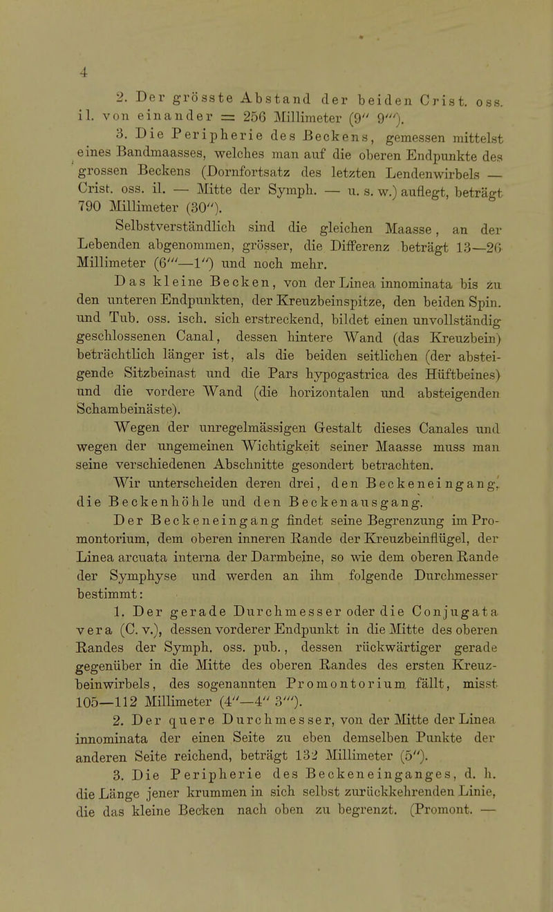 2. Der grösste Abstand der beiden Crist. oss. iL von einander = 256 Millimeter (9 9'). 3. Die Peripherie des Beckens, gemessen mittelst eines Bandmaasses, welches man auf die oberen Endpunkte des grossen Beckens (Dornfortsatz des letzten Lendenwirbels Crist. oss. iL — Mitte der Symph. — u. s. w.) auflegt, beträgt 790 Millimeter (30). Selbstverständlich sind die gleichen Maasse, an der Lebenden abgenommen, grösser, die Differenz beträgt 13—26 Millimeter (6'—1) und noch mehr. Das kleine Becken, von der Linea innominata bis zu den unteren Endpunkten, der Kreuzbeinspitze, den beiden Spin, und Tub. oss. isch. sich erstreckend, bildet einen unvollständig geschlossenen Canal, dessen hintere Wand (das Kreuzbein) beträchtlich länger ist, als die beiden seitlichen (der abstei- gende Sitzbeinast und die Pars hypogastrica des Hüftbeines) und die vordere Wand (die horizontalen und absteigenden Schambeinäste). Wegen der unregelmässigen Gestalt dieses Canales und wegen der ungemeinen Wichtigkeit seiner Maasse muss man seine verschiedenen Abschnitte gesondert betrachten. Wir unterscheiden deren drei, den Beckeneingang,' die Beckenhöhle und den Beckenausgang. Der Beckeneingäng findet seine Begrenzung im Pro- montorium, dem oberen inneren Rande der Kreuzbeinflügel, der Linea arcuata interna der Darmbeine, so wie dem oberen Rande der Symphyse und werden an ihm folgende Durchmesser bestimmt: 1. Der gerade Durchmesser oder die Conjugata Vera (C v.), dessen vorderer Endpunkt in die Mitte des oberen Randes der Symph. oss. pub., dessen rückwärtiger gerade gegenüber in die Mitte des oberen Randes des ersten Kreuz- beinwirbels , des sogenannten Promontorium, fällt, misst 105—112 MilHmeter (4—4 3'). 2. Der quere Durchmes ser, von der Mitte der Linea innominata der einen Seite zu eben demselben Punkte der anderen Seite reichend, beträgt 13:^ Millimeter (5). 3. Die Peripherie des Beckenein gang es, d. h. die Länge jener krummen in sich selbst zurückkehrenden Linie, die das kleine Becken nach oben zu begrenzt. (Promont. —