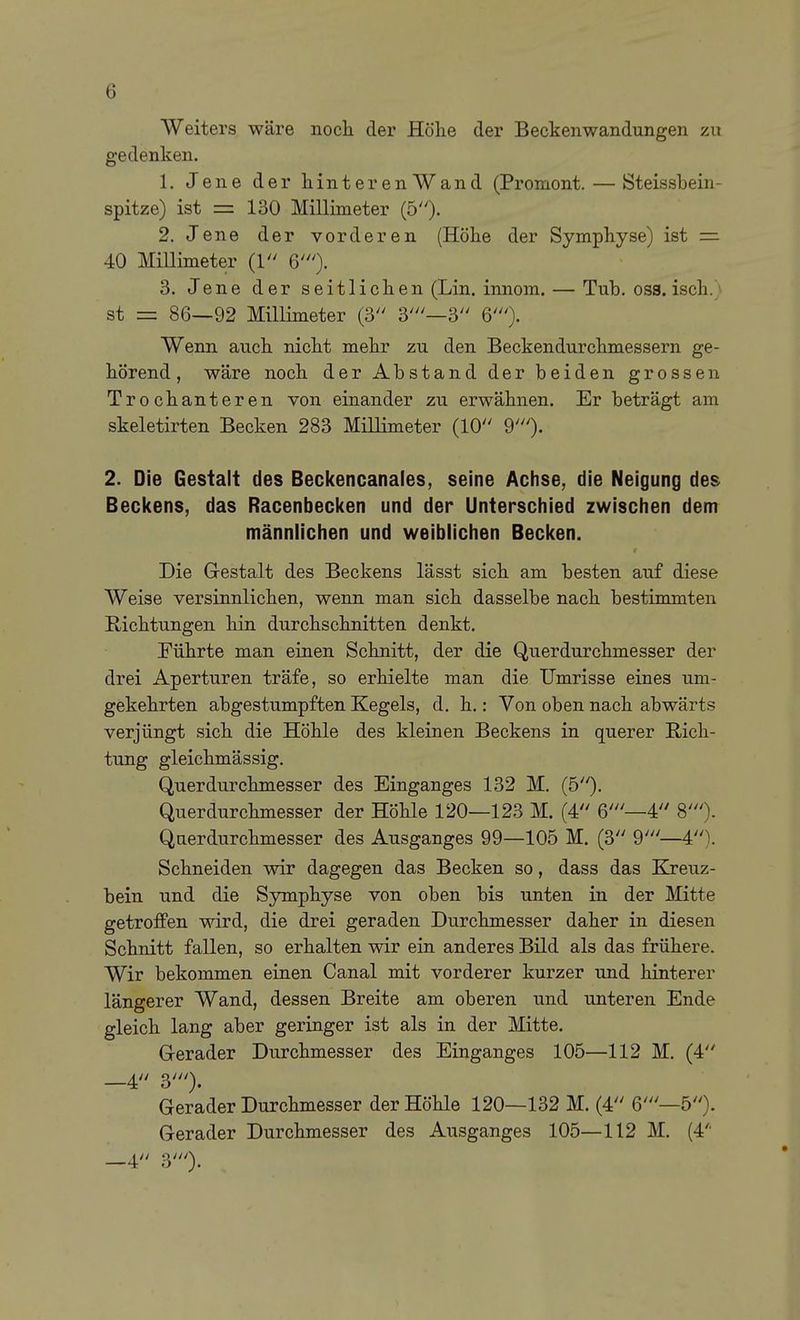 Weiters wäre nocli der Höhe der Beckenwandungen zu gedenken. 1. Jene der hinterenWand (Promont. — Steissbein- spitze) ist = 130 Millimeter (5). 2. Jene der vorderen (Höhe der Symphyse) ist = 40 Millimeter (1 6'). 3. Jene der seitlichen (Lin. innom. — Tub. oss. isch.) st = 86—92 Millimeter (3 3'—3 60- Wenn auch nicht mehr zu den Beckendurchmessern ge- hörend , wäre noch der Abstand der beiden grossen Trochanteren von einander zu erwähnen. Er beträgt am skeletirten Becken 283 Millimeter (10 90- 2. Die Gestalt des Beckencanales, seine Achse, die Neigung des Beci(ens, das Racenbeci(en und der Unterschied zwischen dem männlichen und weiblichen Becken. Die Gestalt des Beckens lässt sich am besten auf diese Weise versinnlichen, wenn man sich dasselbe nach bestimmten Richtungen hin durchschnitten denkt. Führte man einen Schnitt, der die Querdurchmesser der drei Aperturen träfe, so erhielte man die Umrisse eines um- gekehrten abgestumpften Kegels, d. h.: Von oben nach abwärts verjüngt sich die Höhle des kleinen Beckens in querer Rich- tung gleichmässig. Querdurchmesser des Einganges 132 M. (5)- Querdurchmesser der Höhle 120—123 M. (4 6'—4 8')- Querdurchmesser des Ausganges 99—105 M. (3 9'—4). Schneiden wir dagegen das Becken so, dass das Kreuz- bein und die Symphyse von oben bis unten in der Mitte getroffen wird, die drei geraden Durchmesser daher in diesen Schnitt fallen, so erhalten wir ein anderes Bild als das frühere. Wir bekommen einen Canal mit vorderer kurzer und hinterer längerer Wand, dessen Breite am oberen und unteren Ende gleich lang aber geringer ist als in der Mitte. Gerader Durchmesser des Einganges 105—112 M. (4 —4 30- Gerader Durchmesser der Höhle 120—132 M. (4 6'—5). Gerader Durchmesser des Ausganges 105—112 M. (4'' —4 30-