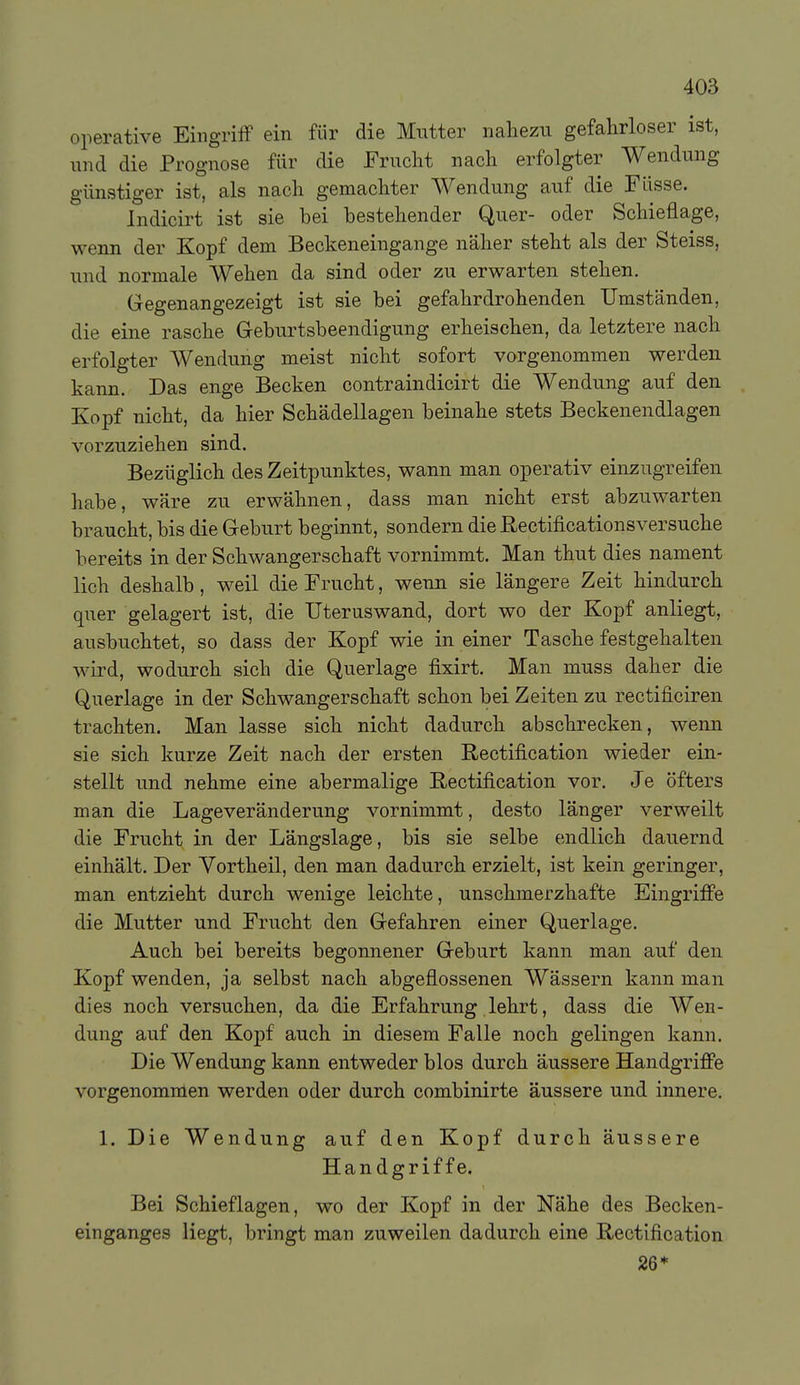 operative Eingriff ein für die Mutter iialiezu gefahrloser ist, iTiid die Prognose für die Frucht nach erfolgter Wendung günstiger ist, als nach gemachter Wendung auf die Füsse. Indicirt ist sie bei bestehender Quer- oder Schieflage, wenn der Kopf dem Beckeneingange näher steht als der Steiss, und normale Wehen da sind oder zu erwarten stehen. Gegenangezeigt ist sie bei gefahrdrohenden Umständen, die eine rasche Geburtsbeendigung erheischen, da letztere nach erfolgter Wendung meist nicht sofort vorgenommen werden kann. Das enge Becken contraindicirt die Wendung auf den Kopf nicht, da hier Schädellagen beinahe stets Beckenendlagen vorzuziehen sind. Bezüglich des Zeitpunktes, wann man operativ einzugreifen habe, wäre zu erwähnen, dass man nicht erst abzuwarten braucht, bis die Geburt beginnt, sondern die ßectificationsversuche bereits in der Schwangerschaft vornimmt. Man thut dies nament lieh deshalb, weil die Frucht, wenn sie längere Zeit hindurch quer gelagert ist, die Uteruswand, dort wo der Kopf anliegt, ausbuchtet, so dass der Kopf wie in einer Tasche festgehalten wird, wodurch sich die Querlage fixirt. Man muss daher die Querlage in der Schwangerschaft schon bei Zeiten zu rectificiren trachten. Man lasse sich nicht dadurch abschrecken, wenn sie sich kurze Zeit nach der ersten Rectification wieder ein- stellt und nehme eine abermalige ßectification vor. Je öfters man die Lage Veränderung vornimmt, desto länger verweilt die Frucht in der Längslage, bis sie selbe endlich dauernd einhält. Der Vortheil, den man dadurch erzielt, ist kein geringer, man entzieht durch wenige leichte, unschmerzhafte Eingriffe die Mutter und Frucht den Gefahren einer Querlage. Auch bei bereits begonnener Geburt kann man auf den Kopf wenden, ja selbst nach abgeflossenen Wässern kann man dies noch versuchen, da die Erfahrung lehrt, dass die Wen- dung auf den Kopf auch in diesem Falle noch gelingen kann. Die Wendung kann entweder blos durch äussere Handgriffe vorgenommen werden oder durch combinirte äussere und innere. 1. Die Wendung auf den Kopf durch äussere Handgriffe. Bei Schieflagen, wo der Kopf in der Nähe des Becken- einganges liegt, bringt man zuweilen dadurch eine E-ectification 26*