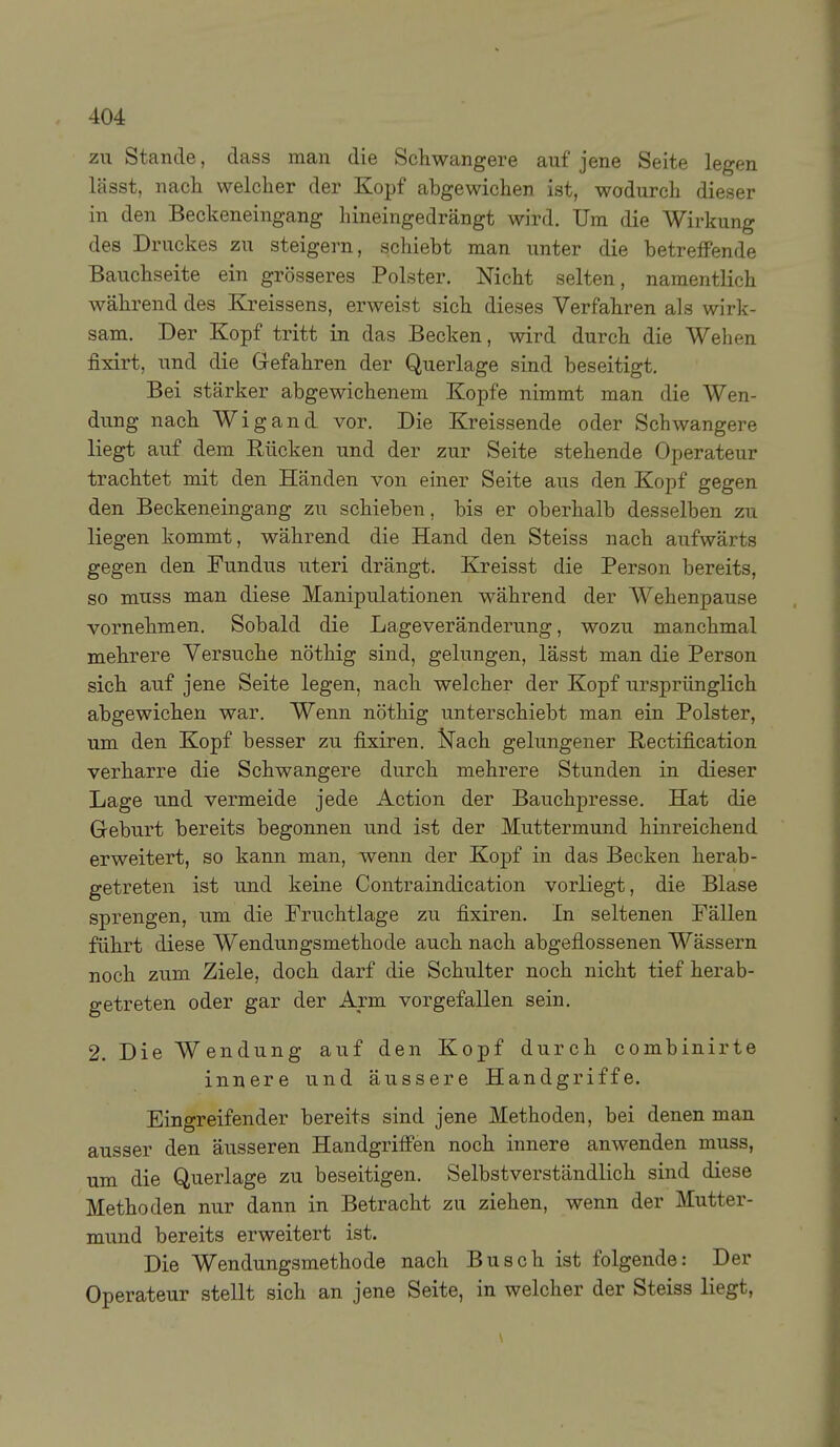 zu Stande, dass man die Schwangere auf jene Seite legen lässt, nacii welcher der Kopf abgewichen ist, wodurch dieser in den Beckeneingang hineingedrängt wird. Um die Wirkung des Druckes zu steigern, schiebt man unter die betreffende Bauchseite ein grösseres Polster. Nicht selten, namentlich während des Kreissens, erweist sich dieses Verfahren als wirk- sam. Der Kopf tritt in das Becken, wird durch die Wehen fixirt, und die Gefahren der Querlage sind beseitigt. Bei stärker abgewichenem Kopfe nimmt man die Wen- dung nach Wigand vor. Die Kreissende oder Schwangere liegt auf dem Rücken und der zur Seite stehende Operateur trachtet mit den Händen von einer Seite aus den Kopf gegen den Beckeneingang zu schieben, bis er oberhalb desselben zu liegen kommt, während die Hand den Steiss nach aufwärts gegen den Fundus uteri drängt. Kreisst die Person bereits, so muss man diese Manipulationen während der Wehenpause vornehmen. Sobald die Lageveränderung, wozu manchmal mehrere Versuche nöthig sind, gelungen, lässt man die Person sich auf jene Seite legen, nach welcher der Kopf ursprünglich abgewichen war. Wenn nöthig unterschiebt man ein Polster, um den Kopf besser zu fixiren. IsTach gelungener Rectification verharre die Schwangere durch mehrere Stunden in dieser Lage und vermeide jede Action der Bauchpresse. Hat die Geburt bereits begonnen und ist der Muttermund hinreichend erweitert, so kann man, wenn der Kopf in das Becken herab- getreten ist und keine Contraindication vorliegt, die Blase sprengen, um die Fruchtlage zu fixiren. In seltenen Fällen führt diese Wendungsmethode auch nach abgeflossenen Wässern noch zum Ziele, doch darf die Schulter noch nicht tief herab- getreten oder gar der Arm vorgefallen sein. 2. Die Wendung auf den Kopf durch combinirte innere und äussere Handgriffe. Eingreifender bereits sind jene Methoden, bei denen man ausser den äusseren Handgriffen noch innere anwenden muss, um die Querlage zu beseitigen. Selbstverständlich sind diese Methoden nur dann in Betracht zu ziehen, wenn der Mutter- mund bereits erweitert ist. Die Wendungsmethode nach Busch ist folgende: Der Operateur stellt sich an jene Seite, in welcher der Steiss liegt,