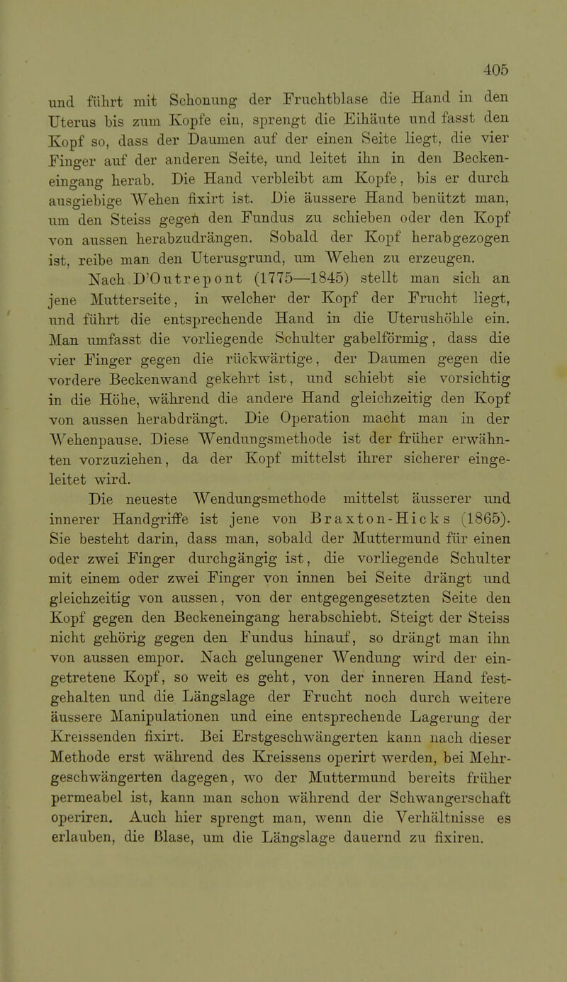 und führt mit Sclionung der Fruclitblase die Hand in den Uterus bis zum Kopfe ein, sprengt die Eihäute und fasst den Kopf so, dass der Daumen auf der einen Seite liegt, die vier Finger auf der anderen Seite, und leitet ihn in den Becken- eingang herab. Die Hand verbleibt am Kopfe, bis er durch ausgiebige Wehen fixirt ist. Die äussere Hand benützt man, um den Steiss gegeü den Fundus zu schieben oder den Kopf von aussen herabzudrängen. Sobald der Kopf herabgezogen ist, reibe man den Uterusgrund, um Wehen zu erzeugen. Nach D'Outrepont (1775—1845) stellt man sich an jene Mutterseite, in welcher der Kopf der Frucht liegt, und führt die entsprechende Hand in die Uterushohle ein. Man umfasst die vorliegende Schulter gabelförmig, dass die vier Finger gegen die rückwärtige, der Daumen gegen die vordere Beckenwand gekehrt ist, und schiebt sie vorsichtig in die Höhe, während die andere Hand gleichzeitig den Kopf von aussen herabdrängt. Die Operation macht man in der Wehenpause. Diese Wendungsmethode ist der früher erwähn- ten vorzuziehen, da der Kopf mittelst ihrer sicherer einge- leitet wird. Die neueste Wendungsmethode mittelst äusserer und innerer Handgriffe ist jene von Braxton-Hicks (1865). Sie besteht darin, dass man, sobald der Muttermund für einen oder zwei Finger durchgängig ist, die vorliegende Schulter mit einem oder zwei Finger von innen bei Seite drängt und gleichzeitig von aussen, von der entgegengesetzten Seite den Kopf gegen den Beckeneingang herabschiebt. Steigt der Steiss nicht gehörig gegen den Fundus hinauf, so drängt man ihn von aussen empor. Nach gelungener Wendung wird der ein- getretene Kopf, so weit es geht, von der inneren Hand fest- gehalten und die Längslage der Frucht noch durch weitere äussere Manipulationen und eine entsprechende Lagerung der Kreissenden fixirt. Bei Erstgeschwängerten kann nach dieser Methode erst während des Kreissens operirt werden, bei Mehr- geschwängerten dagegen, wo der Muttermund bereits früher permeabel ist, kann man schon während der Schwangerschaft operiren. Auch hier sprengt man, wenn die Verhältnisse es erlauben, die Blase, um die Längslage dauernd zu fixiren.