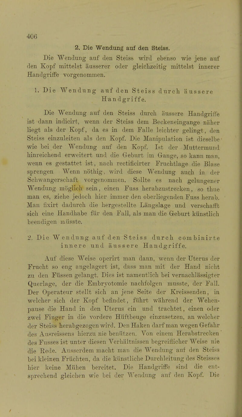 2. Die Wendung auf den Steiss. Die Wendung auf den Steiss wird ebenso wie jene auf den Kopf mittelst äusserer oder gleichzeitig mittelst innerer HandgrilFe vorgenommen. 1. Die Wendung auf den Steiss durch äussere Han dgrif f e. Die Wendung auf den Steiss durch äussere Handgriffe ist dann indicirt, wenn der Steiss dem Beckeneingange näher liegt als der Kopf, da es in dem Falle leichter gelingt, den Steiss einzuleiten als den Kopf. Die Manipulation ist dieselbe wie bei der Wendung auf den Kopf. Ist der Muttermund hinreichend erweitert und die Geburt im Gange, so kann man, wenn es gestattet ist, nach rectificirter Fruchtlage die Blase sprengen Wenn nöthig, wird diese Wendung auch in der Schwangerschaft vorgenommen. Sollte es nach gelungener Wendung möglich sein, einen Fuss herabzustrecken, so thne man es, ziehe jedoch hier immer den oberliegenden Fuss herab. Man fixirt dadurch die hergestellte Längslage und verschafft sich eine Handhabe für den Fall, als man die Geburt künstlich beendigen müsste. 2. Die Wendung auf den Steiss durch combinirte innere und äussere Handgriffe. Auf diese Weise operirt man dann, wenn der Uterus der Frucht so eng angelagert ist, dass man mit der Hand nicht zu den Füssen gelangt. Dies ist namentlich bei vernachlässigter Querlage, der die Embryotomie nachfolgen musste, der Fall. Der Operateur stellt sich an jene Seite der Kreissenden, in welcher sich der Kopf befindet, führt während der Wehen- pause die Hand in den Uterus ein und trachtet, einen oder zwei Finger in die vordere Hüftbenge einzusetzen, an welcher der Steiss herabgezogen wird. Den Haken darf man wegen Gefahr des Ausreissens hierzu nie benützen. Von einem Herabstrecken des Fusses ist unter diesen Verhältnissen begreiflicher Weise nie die Rede. Ausserdem macht man die Wendung auf den Steiss bei kleinen Früchten, da die künstliche Durchleitung des Steisses hier keine Mühen bereitet. Die Handgriffe sind die ent- sprechend gleichen wie bei der Wendung auf den Kopf. Die