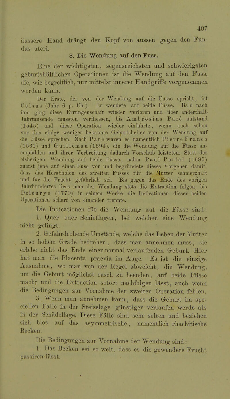 äussere Hand drängt den Kopf von aussen gegen den Fun- dus uteri. 3. Die Wendung auf den Fuss. Eine der wichtigsten, segensreiclisten und schwierigsten geburtsliülflichen Operationen ist die Wendung auf den Fuss, die, wie begreiflich, nur mittelst innerer HandgrilFe vorgenommen werden kann. Der Erste, der von der Wendung auf die Füsse spricht, ist Geis US (Jahr 6 p. Gh.). Er wendete auf beide Eüsse. Bald nach ihm ging diese Errungenschaft wieder verloren und über anderthalb Jahrtausende mussten verfliessen, bis Ambrosius Pare atifstand (1545) und diese Operation wieder einführte, wenn auch schon vor ihm einige weniger bekannte Geb^urtshelfer von der Wendung auf die Füsse sprechen, i^ach Pare waren es namentlich Pierre Franco (1561) und Gruillemau (1594), die die Wendung auf die Füsse an- empfahlen und ihrer Verbreitung dadurch Yorschub leisteten. Statt der bisherigen Wendung auf beide Füsse,, nahm Paul Portal (1685) zuerst jene auf einen Fuss vor und begründete dieses Vorgehen damit, dass das Herabholen des zweiten Fusses für die Mutter schmerzhaft und für die Frucht gefährlich sei. Bis gegen das Ende des vorigen Jahrhundertes hess man der Wendung stets die Extraction folgen, bis Deleurye (1770)' in seinem Werke die Indicationen dieser beiden Operationen scharf von einander trennte. Die Indicationen für die V^endung auf die Füsse sind : 1. Quer- oder Schieflagen, bei welchen eine Wendung nicht gelingt. 2. Grefahrdrohende Umstände, welche das Leben der Mutter in so hohem Grade bedrohen, dass man annehmen muss, yie erlebe nicht das Ende einer normal verlaufenden Geburt. Hier hat man die Placenta praevia im Auge. Es ist die einzige Ausnahme, wo man von der Regel abweicht, die Wendung, um die Geburt möglichst rasch zu beenden, auf beide Füsse macht und die Extraction sofort nachfolgen lässt, auch wenn die Bedingungen zur Vornahme der zweiten Operation fehlen. 0. Wenn man annehmen kann, dass die Geburt im spe- ciellen Falle in der Steisslage günstiger verlaufen werde als in der Schädellage. Diese Fälle sind sehr selten und beziehen sich blos auf das asymmetrische, namentlich rhachitische Becken. Die Bedingungen zur Vornahme der Wendung sind: 1. Das Becken sei so weit, dass es die gewendete Frucht passiren lässt.