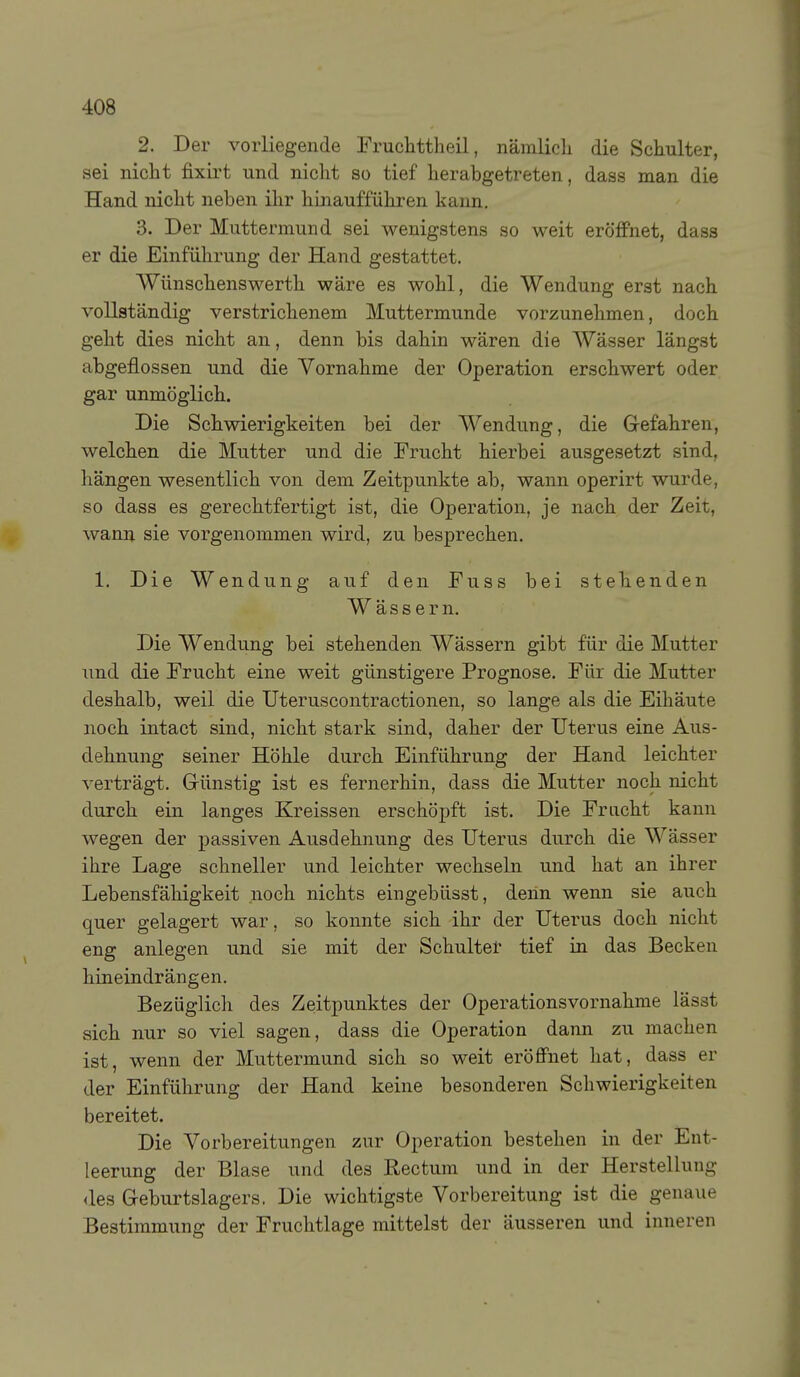 2. Der vorliegende Fruchttheil, nämlicli die Schulter, sei nicht fixirt und nicht so tief herabgetreten, dass man die Hand nicht neben ihr hinaufführen kann, 3. Der Muttermund sei wenigstens so weit eröfPnet, dass er die Einführung der Hand gestattet. Wünschens Werth wäre es wohl, die Wendung erst nach vollständig verstrichenem Muttermunde vorzunehmen, doch geht dies nicht an, denn bis dahin wären die Wässer längst abgeflossen und die Yornahme der Operation erschwert oder gar unmöglich. Die Schwierigkeiten bei der Wendung, die Grefahren, welchen die Mutter und die Frucht hierbei ausgesetzt sind, hängen wesentlich von dem Zeitpunkte ab, wann operirt wurde, so dass es gerechtfertigt ist, die Operation, je nach der Zeit, wann sie vorgenommen wird, zu besprechen. 1. Die Wendung auf den Fuss bei stehenden Wässern. Die Wendung bei stehenden Wässern gibt für die Mutter und die Frucht eine weit günstigere Prognose. Für die Mutter deshalb, weil die Uteruscontractionen, so lange als die Eihäute noch intact sind, nicht stark sind, daher der Uterus eine Aus- dehnung seiner Höhle durch Einführung der Hand leichter verträgt. Grünstig ist es fernerhin, dass die Mutter noch nicht durch ein langes Kreissen erschöpft ist. Die Frucht kann wegen der passiven Ausdehnung des Uterus durch die Wässer ihre Lage schneller und leichter wechseln und hat an ihrer Lebensfähigkeit noch nichts eingebüsst, denn wenn sie auch quer gelagert war, so konnte sich ihr der Uterus doch nicht eng anlegen und sie mit der Schultet tief in das Becken hineindrängen. Bezüglich des Zeitpunktes der Operationsvornahme lässt sich nur so viel sagen, dass die Operation dann zu machen ist, wenn der Muttermund sich so weit eröffnet hat, dass er der Einführung der Hand keine besonderen Schwierigkeiten bereitet. Die Vorbereitungen zur Operation bestehen in der Ent- leerung der Blase und des Rectum und in der Herstellung <les G-eburtslagers. Die wichtigste Vorbereitung ist die genaue Bestimmung der Fruchtlage mittelst der äusseren und inneren
