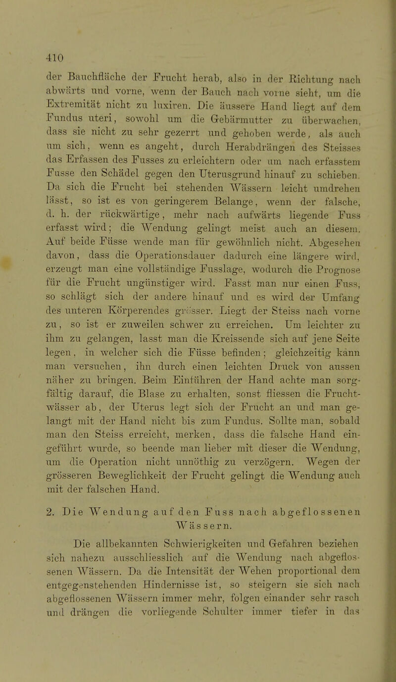 der Banchfläche der Frucht herab, also in der Richtung nach abwärts und vorne, wenn der Bauch nach vorne sieht, um die Extremität nicht zu luxiren. Die äussere Hand liegt auf dem Fundus uteri, sowohl um die Gebärmutter zu überwachen, dass sie nicht zu sehr gezerrt und gehoben werde, als auch um sich, wenn es angeht, durch Herabdrängen des Steisses das Erfassen des Fusses zu erleichtern oder um nach erfasstem Fasse den Schädel gegen den Uterusgrund hinauf zu schieben. Da sich die Frucht bei stehenden Wässern leicht umdrehen lässt, so ist es von geringerem Belange, wenn der falsche, d. h. der rückwärtige, mehr nach aufwärts liegende Fuss erfasst wird; die Wendung gelingt meist auch an diesem. Auf beide Füsse wende man für gewöhnlich nicht. Abgesehen davon, dass die Operationsdauer dadurch eine längere wird, erzeugt man eine vollständige Fusslage, wodurch die Prognose für die Frucht ungünstiger wird. Fasst man nur einen Fuss, so schlägt sich der andere hinauf und es wird der Umfang des unteren Körperendes grcisser. Liegt der Steiss nach vorne zu, so ist er zuweilen schwer zu erreichen. Um leichter zu ihm zu gelangen, lasst man die Kreissende sich auf jene Seite legen, in welcher sich die Füsse befinden ; gleichzeitig kann man versuchen, ihn durch einen leichten Druck von aussen näher zu bringen. Beim Einlühren der Hand achte man sorg- fältig darauf, die Blase zu erhalten, sonst fliessen die Frucht- wässer ab, der Uterus legt sich der Frucht an und man ge- langt mit der Hand nicht bis zum Fundus. Sollte man, sobald man den Steiss erreicht, merken, dass die falsche Hand ein- geführt wurde, so beende man lieber mit dieser die Wendung, um die Operation nicht unnöthig zu verzögern. Wegen der grösseren Beweglichkeit der Frucht gelingt die Wendung auch mit der falschen Hand. 2. Die Wendung auf den Fuss nach abgeflossenen Wässern. Die allbekannten Schwierigkeiten und Gefahren beziehen sich nahezu ausschliesslich auf die Wendung nach abgeflos- senen Wässern. Da die Intensität der Wehen proportional dem entgegr-nstehenden Hindernisse ist, so steigern sie sich nach abgeflossenen Wässern immer mehr, folgen einander sehr rasch und drängen die vorliegende Schulter immer tiefer in das