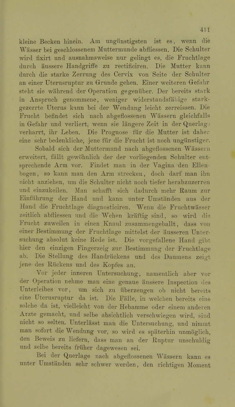 kleine Becken hinein. Am ungünstigsten ist es, wenn die Wässer bei geschlossenem Muttermunde abfliessen. Die Schulter wird fixirt und ausnahmsweise nur gelingt es, die Fruchtlage durch äussere Handgriffe zu rectificiren. Die Mutter kann durch die starke Zerrung des Cervix von Seite der Schulter an einer Uterusruptur zu Grunde gehen. Einer weiteren Gefahr steht sie während der Operation gegenüber. Der bereits stark in Anspruch genommene, weniger widerstandsfällige stark- gezerrte Uterus kann bei der Wendung leicht zerreissen. Die Frucht befindet sich nach abgeflossenen Wässern gleichfalls in Gefahr und verliert, wenn sie längere Zeit in der Querlag.j verharrt, ihr Leben, Die Prognose für die Mutter ist daher eine sehr bedenkliche, jene für die Frucht ist noch ungünstiger. Sobald sich der Muttermund nach abgeflossenen Wässern erweitert, fällt gewöhnlich der der vorliegenden Schulter ent- sprechende Arm vor. Findet man in der Vagina den Ellen- bogen , so kann man den Arm strecken, doch darf man ihn nicht anziehen, um die Schulter nicht noch tiefer herabzuzerren und einzukeilen. Man schafl't sich dadurch mehr Raum zur Einführung der Hand und kann unter Umständen aus der Hand die Fruchtlage diagnosticiren. Wenn die Fruchtwässer zeitlich abfliessen und die Wehen kräftig sind, so wird di-i Frucht zuweilen in einen Knaul zusammengeballt, dass von einer Bestimmung der Fruchtlage mittelst der äusseren Unter- suchung absolut keine Rede ist. Die vorgefallene Hand gibt hier den einzigen Fingerzeig zur Bestimmung der Fruchtlage ab. Die Stellung des Handrückens und des Daumens zeigt jene des Rückens und des Kopfes an. Vor jeder inneren Untersuchung, namentlich aber vor der Operation nehme man eine genaue äussere Inspection des Unterleibes vor, um sich zu überzeugen ob nicht bereits eine Uterusruptur da ist. Die Fälle, in welchen bereits eine solche da ist, vielleicht von der Hebamme oder einem anderen Arzte gemacht, und selbe absichtlich verschwiegen wird, sind nicht so selten. Unterlässt man die Untersuchung, und nimmt man sofort die Wendung vor, so wird es späterhin unmöglich, den Beweis zu liefern, dass man an der Ruptur unschuldig und selbe bereits früher dagewesen sei. Bei der Querlage nach abgeflossenen Wässern kann es unter Umständen sehr schwer werden, den richtigen Moment
