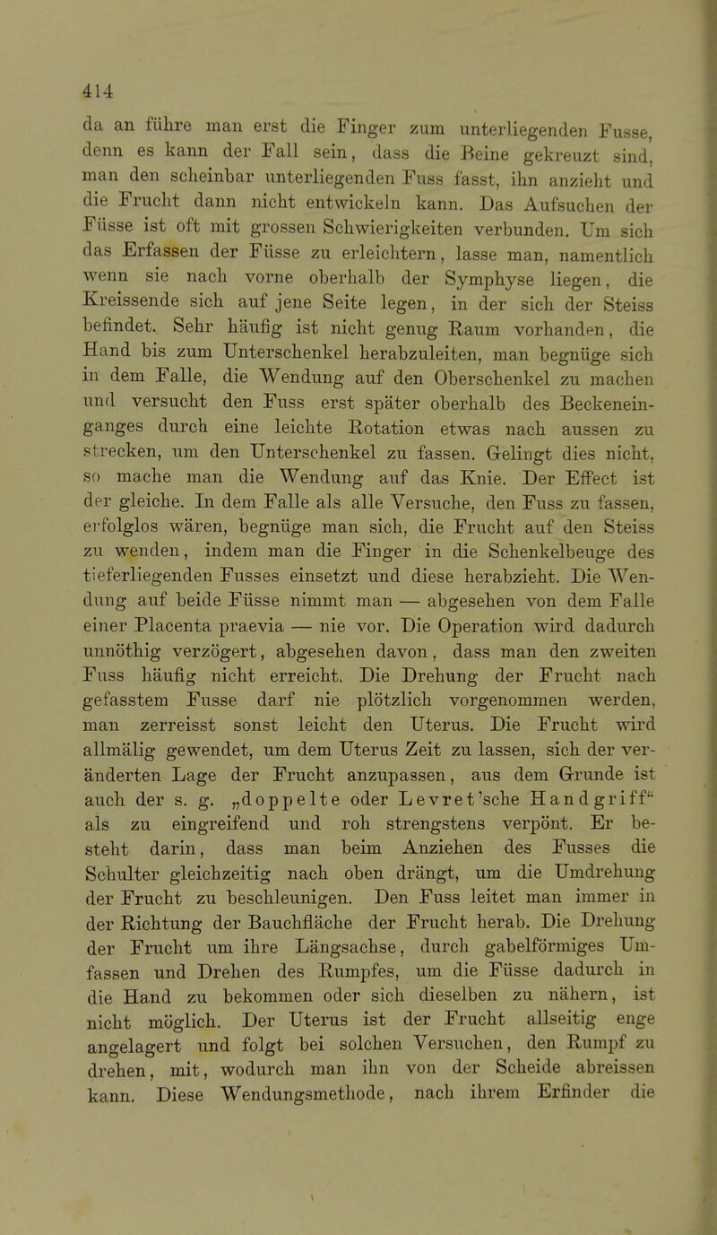 da an führe man erst die Finger zum unterliegenden Fusse, denn es kann der Fall sein, dass die Beine gekreuzt sind, man den scheinbar unterliegenden Fuss fasst, ihn anzieht und die Frucht dann nicht entwickeln kann. Das Aufsuchen der Füsse ist oft mit grossen Schwierigkeiten verbunden. Um sich das Erfassen der Füsse zu erleichtern, lasse man, namentlich wenn sie nach vorne oberhalb der Symphyse liegen, die Kreissende sich auf jene Seite legen, in der sich der Steiss befindet. Sehr häufig ist nicht genug Raum vorhanden, die Hand bis zum Unterschenkel herabzuleiten, man begnüge sich in dem Falle, die Wendung auf den Oberschenkel zu machen und versucht den Fuss erst später oberhalb des Beckenein- ganges durch eine leichte Rotation etwas nach aussen zu strecken, um den Unterschenkel zu fassen. Gelingt dies nicht, so mache man die Wendung auf das Knie. Der Efi'ect ist der gleiche. In dem Falle als alle Versuche, den Fuss zu fassen, ei'folglos wären, begnüge man sich, die Frucht auf den Steiss zu wenden, indem man die Finger in die Schenkelbeuge des tieferliegenden Fusses einsetzt und diese herabzieht. Die Wen- dung auf beide Füsse nimmt man — abgesehen von dem Falle einer Placenta praevia — nie vor. Die Operation wii'd dadurch unnöthig verzögert, abgesehen davon, dass man den zweiten Fuss häufig nicht erreicht. Die Drehung der Frucht nach gefasstem Fusse darf nie plötzlich vorgenommen werden, man zerreisst sonst leicht den Uterus. Die Frucht wird allmälig gewendet, um dem Uterus Zeit zu lassen, sich der ver- änderten Lage der Frucht anzupassen, aus dem Grrunde ist auch der s. g. „doppelte oder Levret'sche Handgriff als zu eingreifend und roh strengstens verj)önt. Er be- steht darin, dass man beim Anziehen des Fusses die Schulter gleichzeitig nach oben drängt, um die Umdrehung der Frucht zu beschleunigen. Den Fuss leitet man immer in der Richtung der Bauchfläche der Frucht herab. Die Drehung der Frucht um ihre Längsachse, durch gabelförmiges Um- fassen und Drehen des Rumpfes, um die Füsse dadurch in die Hand zu bekommen oder sich dieselben zu nähern, ist nicht möglich. Der Uterus ist der Frucht allseitig enge angelagert und folgt bei solchen Versuchen, den Rumi)f zu drehen, mit, wodurch man ihn von der Scheide abreissen kann. Diese Wendungsmethode, nach ihrem Erfinder die