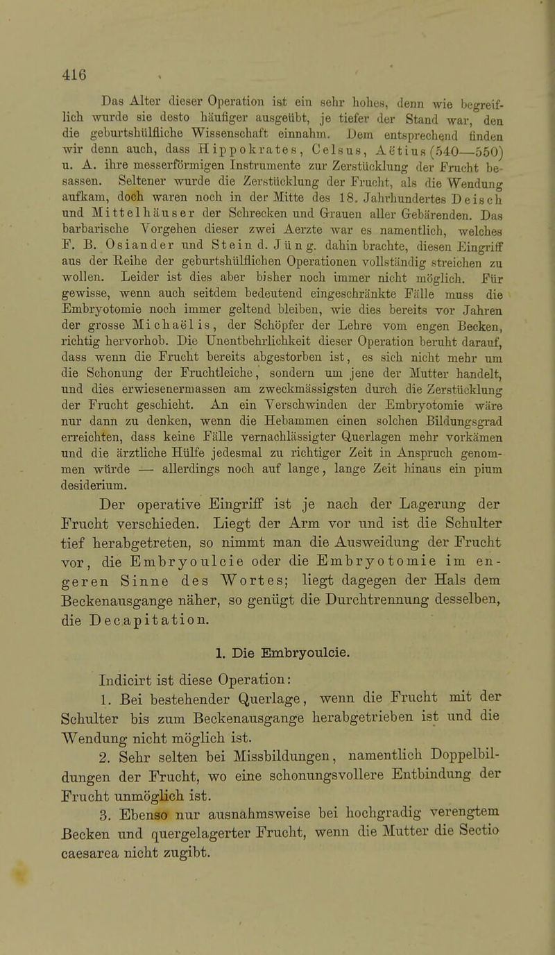 Das Alter dieser Operation iat ein sehr hohes, denn wie begreif- lich wurde sie desto häufiger ausgeübt, je tiefer der Stand war, den die geburtshülfliche Wissenschaft einnahm. Dem entsprechend finden wir denn auch, dass H ippokrates , Celsus, Aetiufl(540 550) u. A. ihre messerfdrmigen Instrumente zur Zerstücklung der Frucht be- sassen. Seltener wurde die Zerstücklung der Fruclit, als die Wendung aufkam, doch waren noch in der Mitte des 18o Jahrhundertes Deisch und Mittelhäuser der Schrecken und Grrauen aller Grebärenden. Das barbarische Vorgehen dieser zwei Aerzte war es namentlich, welches F. B. Oslander und Stein d.Jüng. dahinbrachte, diesen Eingriff aus der Reihe der geburtshülflichen Operationen vollständig streichen zu wollen. Leider ist dies aber bisher noch immer nicht möglich. Für gewisse, wenn auch seitdem bedeutend eingeschränkte Fälle muss die Embryotomie noch immer geltend bleiben, wie dies bereits vor Jahren der grosse Michaelis, der Schöpfer der Lehre vom engen Becken, richtig hervorhob. Die Unentbehrlichlteit dieser Operation beruht darauf, dass wenn die Frucht bereits abgestorben ist, es sich nicht mehr um die Schonung der Fruchtleiche, sondern um jene der Mutter handelt, und dies erwiesenermassen am zweckmässigsten durch die Zerstücklung der Frucht geschieht. An ein Yerschwinden der Embryotomie wäre nur dann zu denken, wenn die Hebammen einen solchen Bildungsgrad erreichten, dass keine Fälle vernachlässigter Querlagen mehr vorkämen und die ärztliche Hülfe jedesmal zu richtiger Zeit in Anspruch genom- men würde — allerdings noch auf lange, lange Zeit hinaus ein pium desiderium. Der operative Eingriff ist je nach der Lagerung der Frucht verscHeden. Liegt der Arm vor und ist die Schulter tief herabgetreten, so nimmt man die Ausweidung der Frucht vor, die Embryoulcie oder die Embryotomie im en- geren Sinne des Wortes; liegt dagegen der Hals dem Beckenausgange näher, so genügt die Durchtrennung desselben, die Decapitation. 1. Die Embryoulcie. Lidicirt ist diese Operation: 1. Bei bestehender Querlage, v^enn die Frucht mit der Schulter bis zum Beckenausgange herabgetrieben ist und die Wendung nicht möglich ist. 2. Sehr selten bei Missbildungen, namentlich Doppelbil- dungen der Frucht, v^^o eine schonungsvollere Entbindung der Frucht unmöglich ist. 3. Ebenso nur ausnahmsweise bei hochgradig verengtem Becken und quergelagerter Frucht, wenn die Mutter die Sectio caesarea nicht zugibt.