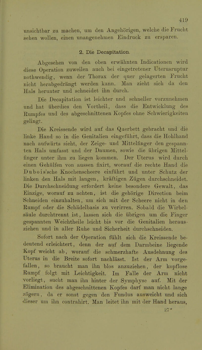 unsichtbar zu machen, um den Angehörigen, welche die Frucht sehen wollen, einen unangenehmen Eindruck zu ersparen. 2. Die Decapitation. Abgesehen von den oben erwähnten Indicationen wird diese Operation zuweilen auch bei eingetretener Uterusruptur nothwendig, wenn der Thorax der quer gelagerten Frucht nicht herabgedrängt werden kann. Man zieht sich da den Hals herunter und schneidet ihn durch. Die Decapitation ist leichter und schneller vorzunehmen und hat überdies den Vortheil, dass die Entwicklung des Rumpfes und des abgeschnittenen Kopfes ohne Schwierigkeiten gelingt. Die Kreissende wird auf das Querbett gebracht und die linke Hand so in die Genitalien eingeführt, dass die Hohlhand nach aufwärts sieht, der Zeige- und Mittelfinger den gespann- ten Hals umfasst und der Daumen, sowie die übrigen Mittel- finger unter ihm zu liegen kommen. Der Uterus wird durch einen Grehülfen von aussen fixirt, worauf die rechte Hand die Dubois'sche Knochenscheere einführt und unter Schutz der linken den Hals mit langen, kräftigen Zügen durchschneidet. Die Durchschneidung erfordert keine besondere Gewalt, das Einzige, worauf zu achten, ist die gehörige Direction beim Schneiden einzuhalten, um sich mit der Scheere nicht in den Rumpf oder die Schädelbasis zu verirren. Sobald die Wirbel- säule durchtrennt ist, lassen sich die übrigen um die Finger gespannten Weichtheile leicht bis vor die Genitalien heraus- ziehen und in aller Ruhe und Sicherheit durchschneiden. Sofort nach der Operation fühlt sich die Kreissende be- deutend erleichtert, denn der auf dem Darmbeine liegende Kopf weicht ab, worauf die schmerzhafte Ausdehnung des Uterus in die Breite sofort nachlässt. Ist der Arm vorge- fallen, so braucht man ihn blos anzuziehen, der kopflose Rumpf folgt mit Leichtigkeit. Im Falle der Arm nicht vorliegt, sucht man ihn hinter der Symphyse auf. Mit der Elimination des abgeschnittenen Kopfes darf man nicht lange zögern, da er sonst gegen den Fundus ausweicht und sich •dieser um ihn contrahirt. Man leitet ihn mit der Hand heraus, 27*