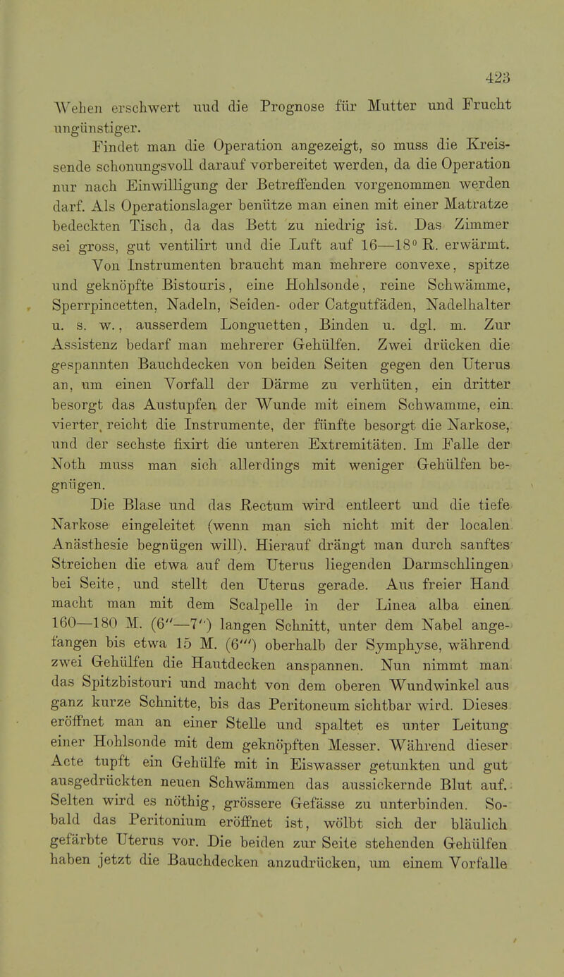 Wehen erschwert mid die Prognose für Mutter und Frucht ungünstiger. rindet man die Operation angezeigt, so muss die Kreis- sende schonungsvoU darauf vorbereitet werden, da die Operation nur nach Einwilligung der Betreffenden vorgenommen werden darf. Als Operationslager benütze man einen mit einer Matratze bedeckten Tisch, da das Bett zu niedrig ist. Das Zimmer sei gross, gut ventilirt und die Luft auf 16—18 R. erwärmt. Von Instrumenten braucht man mehrere convexe, spitze und geknöpfte Bistouris, eine Hohlsonde, reine Schwämme, Sperrpincetten, Nadeln, Seiden- oder Catgutfäden, Nadelhalter u. s. w., ausserdem Longuetten, Binden u. dgi. m. Zur Assistenz bedarf man mehrerer Gehülfen. Zwei drücken die gespannten Bauchdecken von beiden Seiten gegen den Uterus an, um einen Vorfall der Därme zu verhüten, ein dritter besorgt das Austupfen der Wunde mit einem Schwämme, ein. vierter, reicht die Instrumente, der fünfte besorgt die Narkose, und der sechste fixirt die unteren Extremitäten. Im Falle der Noth muss man sich allerdings mit weniger Grehülfen be- gnügen. Die Blase und das Rectum wird entleert und die tiefe Narkose eingeleitet (wenn man sich nicht mit der localen. Anästhesie begnügen will). Hierauf drängt man durch sanftes' Streichen die etwa auf dem Uterus liegenden Darmschlingen• bei Seite, und stellt den Uteras gerade. Aus freier Hand macht man mit dem Scalpelle in der Linea alba einen 160—180 M. (6—7) langen Schnitt, unter dem Nabel ange- fangen bis etwa 15 M. (6') oberhalb der Symphyse, während zwei Gehülfen die Hautdecken anspannen. Nun nimmt man: das Spitzbistouri und macht von dem oberen Wundwinkel aus ganz kurze Schnitte, bis das Peritoneum sichtbar wird. Dieses, eröffnet man an einer Stelle und spaltet es unter Leitung einer Hohlsonde mit dem geknöpften Messer. Während dieser Acte tupft ein Gehülfe mit in Eiswasser getunkten und gut ausgedrückten neuen Schwämmen das aussickernde Blut auf.: Selten wird es nöthig, grössere Gefässe zu unterbinden. So- bald das Peritonium eröffnet ist, wölbt sich der bläulich gefärbte Uterus vor. Die beiden zur Seite stehenden Gehülfen haben jetzt die Bauchdecken anzudrücken, um einem Vorfalle