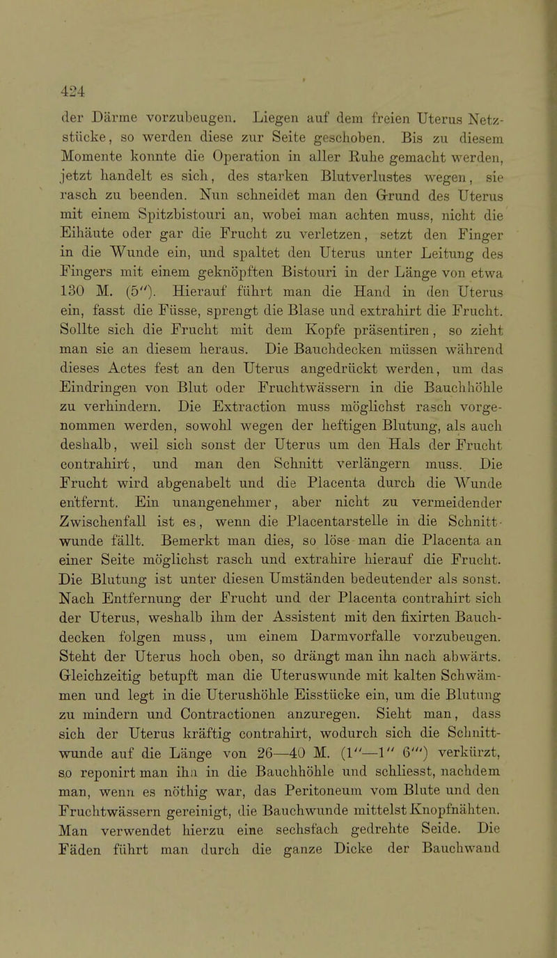 der Därme vorzubeugen. Liegen auf dem freien Uterus Netz- stiicke, so werden diese zur Seite geschoben. Bis zu diesem Momente konnte die Operation in aller Ruhe gemacht werden, jetzt handelt es sich, des starken Blutverlustes wegen, sie rasch zu beenden. Nun schneidet man den Grrund des Uterus mit einem Spitzbistouri an, wobei man achten muss, nicht die Eihäute oder gar die Frucht zu verletzen, setzt den Finger in die Wunde ein, und spaltet den Uterus unter Leitung des Fingers mit einem geknöpften Bistouri in der Länge von etwa 130 M. (5)- Hierauf führt man die Hand in den Uterus ein, fasst die Füsse, sprengt die Blase und extrahirt die Frucht. Sollte sich die Frucht mit dem Kopfe präsentiren, so zieht man sie an diesem heraus. Die Bauchdecken müssen während dieses Actes fest an den Uterus angedrückt werden, um das Eindringen von Blut oder Fruchtwässern in die Baucli höhle zu verhindern. Die Extraction muss möglichst rasch vorge- nommen werden, sowohl wegen der heftigen Blutung, als auch deshalb, weil sich sonst der Uterus um den Hals der Frucht contrahirt, und man den Schnitt verlängern muss. Die Frucht wird abgenabelt und die Placenta durch die Wunde entfernt. Ein unangenehmer, aber nicht zu vermeidender Zwischenfall ist es, wenn die Placentarstelle in die Schnitt ■ wunde fällt. Bemerkt man dies, so löse man die Placenta an einer Seite möglichst rasch und extrahire hierauf die Frucht. Die Blutung ist unter diesen Umständen bedeutender als sonst. Nach Entfernung der Frucht und der Placenta contrahirt sich der Uterus, weshalb ihm der Assistent mit den fixirten Bauch- decken folgen muss, um einem Darm vorfalle vorzubeugen. Steht der Uterus hoch oben, so drängt man ihn nach abwärts. Gleichzeitig betupft man die Uteruswunde mit kalten Schwäm- men und legt in die Uterushöhle Eisstücke ein, um die Blutung zu mindern und Contractionen anzuregen. Sieht man, dass sich der Uterus kräftig contrahirt, wodurch sich die Schnitt- wunde auf die Länge von 26—40 M. (1—1 6') verkürzt, so reponirt man ihn in die Bauchhöhle und schliesst, nachdem man, wenn es nöthig war, das Peritoneum vom Blute und den Fruchtwässern gereinigt, die Bauchwunde mittelst Ivnopfnähten. Man verwendet hierzu eine sechsfach gedrehte Seide. Die Fäden führt man durch die ganze Dicke der Bauchwaud