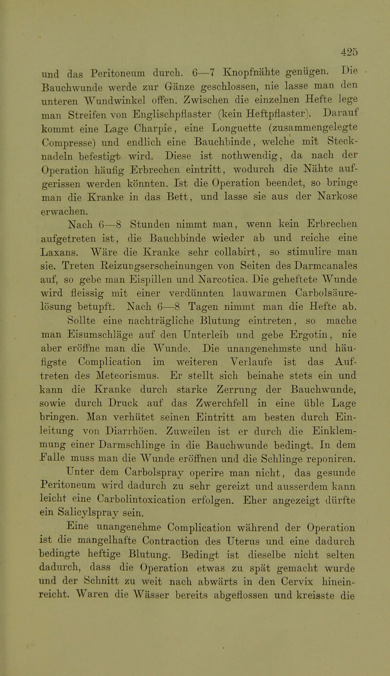 und das Peritoneum durcli. 6—7 Knopfnähte genügen. Die Bauchwunde werde zur Gränze geschlossen, nie lasse man den unteren Wundwinkel offen. Zwischen die einzelnen Hefte lege man Streifen von Englischpflaster (kein Heftpflaster). Darauf kommt eine Lage Charpie, eine Longuette (zusammengelegte Compresse) und endlich eine Bauchbinde, welche mit Steck- nadeln befestigt wird. Diese ist nothwendig, da nach der Operation häufig Erbrechen eintritt, wodurch die Nähte auf- gerissen werden könnten. Ist die Operation beendet, so bringe man die Kranke in das Bett, und lasse sie aus der Narkose erwachen. Nach 6—8 Stunden nimmt man, wenn kein Erbrechen aufgetreten ist, die Bauchbinde wieder ab und reiche eine Laxans. Wäre die Kranke sehr collabirt, so stimulire man sie. Treten Reizungserscheinungen von Seiten des Darmcanales auf, so gebe man Eispillen und Narcotica. Die geheftete Wunde wird fleissig mit einer verdünnten lauwarmen Carbolsäure- lösung betupft; Nach 6—:8 Tagen nimmt man die Hefte ab. Sollte eine nachträgliche Blutung eintreten, so mache man Eisumschläge auf den Unterleib und gebe Ergotin, nie aber eröffne man die Wunde. Die unangenehmste und häu- figste Complication im weiteren Verlaufe ist das Auf- treten des Meteorismus. Er stellt sich beinahe stets ein und kann die Kranke durch starke Zerrung der Bauchwunde, sowie durch Druck auf das Zwerchfell in eine üble Lage bringen. Man verhütet seinen Eintritt am besten durch Ein- leitung von Diarrhöen. Zuweilen ist er durch die Einklem- mung einer Darmschlinge in die Bauchwunde bedingt. In dem EaUe muss man die Wunde eröffnen und die Schlinge reponiren. Unter dem Carbolspray operire man nicht, das gesunde Peritoneum wird dadurch zu sehr gereizt und ausserdem kann leicht eine Carbolintoxication erfolgen. Eher angezeigt dürfte ein Salicylspray sein. Eine unangenehme Complication während der Operation ist die mangelhafte Contraction des Uterus und eine dadurch bedingte heftige Blutung. Bedingt ist dieselbe nicht selten dadurch, dass die Operation etwas zu spät gemacht wurde und der Schnitt zu weit nach abwärts in den Cervix hinein- reicht. Waren die Wässer bereits abgeflossen und kreisste die
