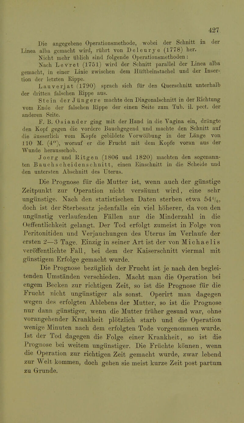 Die angegebene Operationsmetbode, wobei der Schnitt in der Linea alba gemacht wird, rülirt von Deleurye (1778) her. Nicht mehr üblich sind folgende Operationsmethoden: Nach Levret (1751) wird der Schnitt parallel der Linea alba gemacht, in einer Linie zwischen dem Hiiftbeinstachel und der Inser- tion der letzten Rippe. Lauverjat (1190) sprach sich für den Querschnitt unterhalb der dritten falschen Eippe aus. Stein derJüngere machte den Diagonalschnitt in der Eichtung vom Ende der falschen Eippe der einen Seite zum Tub. il. pect, der anderen Seite. F. B. Oslander ging mit der Hand in die Yagina ein, drängte den Xopf gegen die vordere Bauchgegend und machte den Schnitt auf die äusserlich vom Kopfe gebildete Yorwölbung in der Länge von 110 M. (4), worauf er die Frucht mit dem Kopfe voran aus der Wunde herausschob. Joerg und Eitgen (1806 und 1820) machten den sogenann- ten Bauchscheidenschnitt, einen Einschnitt in die Scheide und den untersten Abschnitt des Uterus. Die Prognose für die Mutter ist, wenn aucli der günstige Zeitpunkt zur Operation nicht versäumt wird, eine sehr ungünstige. Nach den statistischen Daten sterben etwa 54°/o, doch ist der Sterbesatz jedenfalls ein viel höherer, da von den ungünstig verlaufenden Fällen nur die Minderzahl in die Oeffentlichkeit gelangt. Der Tod erfolgt zumeist in Folge von Peritonitiden und Verjauchungen des Uterus im Verlaufe der ersten 2—3 Tage. Einzig in seiner Art ist der von Michaelis veröffentlichte Fall, bei dem der Kaiserschnitt viermal mit günstigem Erfolge gemacht wurde. Die Prognose bezüglich der Frucht ist je nach den beglei- tenden Umständen verschieden. Macht man die Operation bei engem Becken zur richtigen Zeit, so ist die Prognose für die Frucht nicht ungünstiger als sonst. Operirt man dagegen wegen des erfolgten Ablebens der Mutter, so ist die Prognose nur dann günstiger, wenn die Mutter früher gesund war, ohne vorangehender Krankheit plötzlich starb und die Operation wenige Minuten nach dem erfolgten Tode vorgenommen wurde. Ist der Tod dagegen die Folge einer Krankheit, so ist die Prognose bei weitem ungünstiger. Die Früchte können, wenn die Operation zur richtigen Zeit gemacht wurde, zwar lebend zur Welt kommen, doch gehen sie meist kurze Zeit post partum zu Grunde.