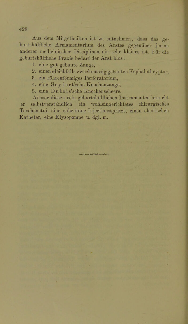 Aus dem Mitgetheilten ist zu entnehmen, dass das ge- burtshülfliclie Armamentarium des Arztes gegenüber jenem anderer medicinisclier Disciplinen ein selir kleines ist. Für die geburtshülfliclie Praxis bedarf der Arzt blos: 1. eine gut gebaute Zange, 2. einen gleichfalls zweckmässig gebauten Kephalothryptor, 3. ein röhrenförmiges Perforatorium, 4. eine S e y f e r t'sche Knochenzange, 5. eine Dubois'sche Knochenscheere. Ausser diesen rein geburtshülflichen Instrumenten braucht er selbstverständlich ein wohleingerichtetes chirurgisches Taschenetui, eine subcutane Injectionsspritze, einen elastischen Katheter, eine Klysopompe u. dgl. m.