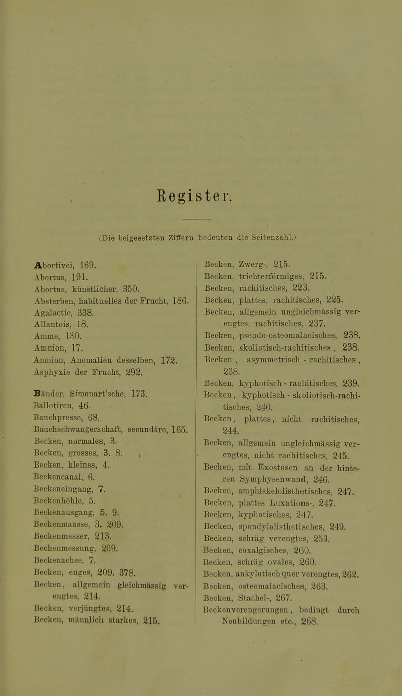 / Eegister. (Die beigesetzten Ziffern bedeuten die Seitenzahl.) Abortivei, 169. Abortus, 191. Abortus, künstlicher, 350. Absterben, habituelles der Prucbt, 186. Agalactie, 338. Allantois, 18. Amme, IHO. Amnion, 17. Amnion, Anomalien desselben, 172. Asphyxie der Frucht, 292. Bänder, Simonart'sche, 173. Ballotiren, 46. Bauchpresse, 68. Bauchschwangerschaft, secundäre, 165. Becken, normales, 3. Becken, grosses, 8. 8. , Becken, kleines, 4. Beckencanal, 6. Beckeneingang, 7. Beckenhöhle, 5. Beckenausgang, 5. 9. Beckenmaasse, 3. 209. Beckenmesser, 213. Bechenmessung, 209. Beckenach.se, 7. Becken, enges, 209. 378. Becken, allgemein gleichmässig ver- engtes, 214. Becken, verjüngtes, 214. Becken, männlich starkes, 215. Becken, Zwerg-, 215. Becken, trichterförmiges, 215. Becken, rachitisches, 223. Becken, plattes, rachitisches, 225. Becken, allgemein ungleichmässig ver- engtes, rachitisches, 237. Becken, pseudo-osteomalacisches, 238. Becken, skoliotisch-rachitisches, 238. Becken , asymmetrisch - rachitisches , 238. Becken, kyphotisch - rachitisches, 239. Becken, kyphotisch - skoliotisch-rachi- tisches, 240. Becken, plattes, nicht rachitisches, 244. Becken, allgemein ungleichmässig ver- engtes, nicht rachitisches, 245. Becken, mit Exostosen an der hinte- ren Symphysenwand, 246. Becken, amphiskelolisthetisches, 247. Becken, plattes Luxations-, 247. Becken, kyphotisches, 247. Becken, spondylolisthetisches, 249. Becken, schi'äg verengtes, 253. Becken, coxalgisches, 260. Becken, schräg ovales, 260. Becken, ankylotisch quer verengtes, 262. Becken, osteomalacisches, 263. Becken, Stachel-, 267. Beckenverengerungen, bedingt durch Neubildungen etc., 268.