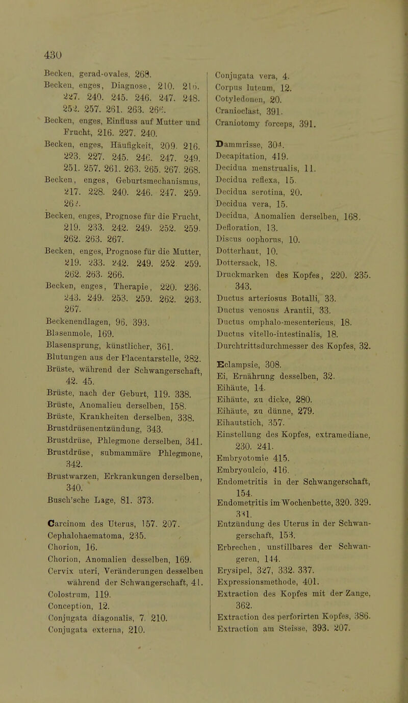 Becken, gerad-ovales, 268. Beckeu, enges, Diagnose, 210. 21'). '■l'il. 240. 245. 246. '247. 248. 252. 257. 261. 263. 261-;. Becken, enges, Einfluss auf Mutter und Frucht, 216. 227. 240. Becken, enges, Häufigkeit, 209. 216. 223. 227. 245. 246. 247. 249. 251. 257. 261. 263. 265. 267. 268. Becken, enges, Geburtsmechanismus, 217. 228. 240. 246. 247. 259. 26 .^ Becken, enges, Prognose für die Frucht, 219. 233. 242. 249. 252. 259. 262. 263. 267. Becken, enges, Prognose für die Mutter, 219. 233. i^42. 249. 252. 259. 262. 263. 266. Becken, enges, Therapie, 220. 236. 243. 249. 253. 259. 262. 263. 267. Beckenendlagen, 96. 393. Blasenmole, 169. Blasensprung, künstlicher, 361. Bhitungen aus der Placentarstelle, 282. Brüste, während der Schwangerschaft, 42. 45. Brüste, nach der Geburt, 119. 338. Brüste, Anomalien derselben, 158. Brüste, Krankheiten derselben, 338. Brustdrüsenentzündung, 343. Brustdrüse, Phlegmone derselben, 341. Brustdrüse, submammäre Phlegmone, 342. Brustwarzen, Erkrankungen derselben, 340. Busch'sche Lage, 81. 373. Carcinom des Uterus, 157. 207. Cephaloliaematoma, 235. Chorion, 16. Chorion, Anomalien desselben, 169. Cervix uteri, Veränderungen desselben während der Schwangerschaft, 41. Colostrum, 119. Conception, 12. Conjugata diagonalis, 7. 210. Conjugata externa, 210. Conjugata vera, 4. Corpus luteum, 12. Cotyledonen, 20. Cranioclast, 391. Craniotomy forceps, 391. Dammrisse, 304. Decapitation, 419. Decidua menstrualis, 11. Decidua reflexa, 15. Decidua serotina, 20. Decidua vera, 15. Decidua, Anomalien derselben, 168. Defloration, 13. Disnus oophorus, 10. Dotterhaut, 10. Dottersack, 18. Druckmarken des Kopfes, 220. 235. 343. Ductus arteriosus BotalH. 33. Ductus venosus Arantii, 33. Ductus omphalo-mesentericus, 18. Ductus vitello-intestinalis, 18. Durchtrittsdurchmesser des Kopfes, 32. Eclampsie, 308. Ei, ErnähiTing desselben, 32. Eihäute, 14. Eihäute, zu dicke, 280. Eihäute, zu dünne, 279. Eihautstich, 357. Einstellung des Kopfes, extraraediane, 230. 241. Embryotomie 415. Embryoulcio, 416. Endometritis in der Schwangerschaft, 154. Endometritis im Wochenbette, 320. 329. 3n. Entzündung des Uterus in der Schwan- gerschaft, 153. Erbrechen, unstillbares der Schwan- geren, 144. Erysipel, 327, 332. 337. Expressionsraethode, 401. Extraction des Kopfes mit der Zange, 362. Extraction des perforirten Kopfes, 386. Extraction am Steisse, 393. 207.
