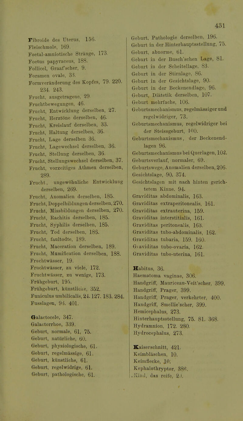 Fibroide des Uterus, 156. Fleischmole, 169. Foetal-amniotische Stränge, 173. Foetus papyraceus, 188. Follicel, Graafscher, 9. Foramen ovale, 'd^- Fonnver<änderung des Kopfes, 79. 220. 234. 243. Frucht, ausgetragene, 29 Fruchtbewegungen, 46. Frucht, Entwicklung derselben, 27. Frucht, Herztöne derselben, 46- Frucht, Kreislauf derselben, 33. Frucht, Haltung derselben, 36. Frucht, Lage derselben 36. Frucht, Lagewechsel derselben, 36. Frucht, Stellung derselben, 36. Frucht, Stellungswechsel derselben, 37. Frucht, vorzeitiges Athmen derselben, 289. Frucht, ungewöhnliche Entwicklung derselben, 269. Frucht, Anomalien derselben, 185. Frucht, Doppelbildungen derselben, 270. Frucht, Missbildungen derselben, 270. Frucht, RacMtis derselben, 185. Frucht, SypMlis derselben, 185. Frucht, Tod derselben, 188. Frucht, faultodte, 189. Frucht, Maceration derselben, 189. Frucht, Mumiflcation derselben, 188. Fruchtwässer, 19. Fruclitwässer, zu viele, 172. Fruchtwässer, zu wenige, 173. Frühgeburt, 195. Frühgeburt, künstliclie, 352. Funiculus umbilicalis, 24.127. 183. 284. Fusslagen, 9ö. 401. Galactocele, 347. Galactorrhoe, 339. Geburt, normale, 61, 75. Geburt, natürliche, 60. Geburt, physiologische, 61. Geburt, regelmässige, 61. Geburt, künstliche, 61. Geburt, regelwidrige, 61. Geburt, pathologische, 61. Geburt, Pathologie derselben, 196. Geburt in der Hinterhauptsstellung, 75. Geburt, abnorme, 61. Geburt in der Busch'sclien Lage, 81. Gebm-t in der Scheitellage, 83. Geburt in der Stirnlage, 86. Geburt in der Gesichtslage, 90. Geburt in der Beckenendlage, 96. Geburt, Diätetik derselben, 107. Geburt mehrfache, 106. Geburtsmechanismus, regelmässiger und regelwidriger, 73. Geburtsmechanismus, regelwidriger bei der Steissgeburt, 100. Geburtsmechanismus, der Beckenend- lagen 96. Geburtsmechanismus bei Querlagen, 102. Geburtsverlauf, normaler, 69. Geburtswege, Anomalien derselben, 206- Gesichtslage, 90. 374. Gesichtslagen mit nach hinten gerich- tetem Kinne. 94. Graviditas abdominalis, 163. Graviditas extraperitonealis, 161. Graviditas extrauterina, 159. Graviditas interstitialis, 161. Graviditas peritonealis, 163. Graviditas tubo-abdominalis, 162. Graviditas tubaria, 159. 160. Giaviditas tubo-ovaria, 162. Graviditas tubo-uterina, 161. Habitus, 36. Haematoma vaginae, 306. Handgriff, Mauriceau-Veit'scher, 399. Handgriff, Prager, 399. Handgriff, Prager, verkehrter, 400. Handgriff, Smellie'scher, 399. Hemicephalus, 273. Hinterhauptsstellung, 75. 81. 368. Hydramnion, 172. 280. Hydrocephalus, 273. Kaiserschnitt, 421. Keimbläschen, 10. Keimflecke, J[0. Kephalothryptor, 38»^. . Kiiul, das reife, 2 ).