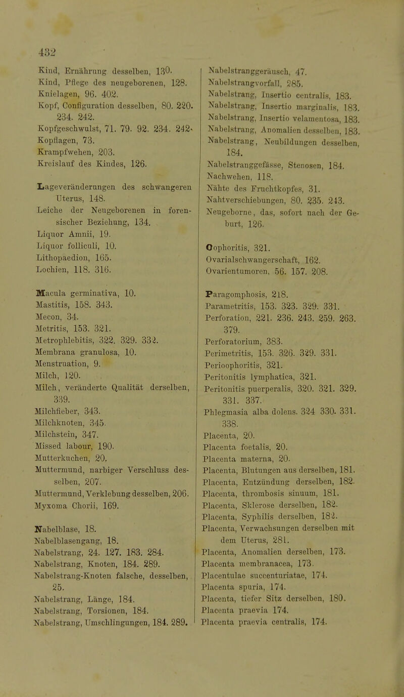 Kind, Erncährung desselben, ISO- Kind, Pflege des neugeborenen, 128. Knielagen, 96. 402. Kopf, Configuration desselben, 80. 220. 234. 242. Kopfgeschwulst, 71. 79. 92, 234. 242- Kopflagen, 73. Krampfwellen, 203. Kreislauf des Kindes, 126. Lageverändernngen des schwangeren Uterus, 148. Leiche der Neugeborenen in foren- sischer Beziehung, 134. Liquor Amnii, 19. Liquor folliculi, 10. Litliopaedion, 1G5. Lochien, 118. 316. Macula germinativa, 10. Mastitis, 158. 343. Mecon, 34. Metritis, 153. 321. Metrophlebitis, 322. 329. 332. Membrana granulosa, 10. Menstruation, 9. Milch, 120. Milch, veränderte Qualität derselben, 339. Milchfieber, 343. Milchknoten, 345- Milchstein, 347. Missed labour, 190. Mutterkuchen, 20. Muttermund, narbiger Verschluss des- selben, 207. Muttermund, Verklebung desselben, 206. Myxoma Chorii, 169. Nabelblase, 18. Nabelblasengang, 18. Nabelstrang, 24. 127. 183. 284. Nabelstrang, Knoten, 184. 289. Nabelstrang-Knoten falsche, desselben, 25. Nabelstrang, Länge, 184. Nabelstrang, Torsionen, 184. Nabelstrang, Umschlingungen, 184. 289. Nabelstranggeräusch, 47. Nabelstrangvorfall, 285. Nabelstrang, Insertio centralis, 183. Nabelstrang, Insertio marginal is, 183. Nabelstrang, Insertio velamentosa, 183. Nabel.strang, Anomalien desselben, 183. Nabelstrang, Neubildungen desselben, 184. Nabelstranggefässe, Stenosen, 184. Nachwehen, 118. Nähte des Fruchtkopfes, 31. Nahtverschiebungen, 80. 235. 243. Neugeborne, das, sofort nach der Ge- burt, 126. Oophoritis, 321. Ovarialschwangerschaft, 162. Ovarientumoren, 56. 157. 208. Paragomphosis, 218. Parametritis, 153. 323. 329. 33i. Perforation, 221. 236. 243. 259. 263. 379. Perforatorium, 383. Perimetritis, 153. 326. 329. 331. Perioophoritis, 321. Peritonitis lymphatica, 321. Peritonitis puerperalis, 320. 321. 329. 331. 337. Phlegmasia alba dolens. 324 330. 331. 3.38. Placenta, 20. Placenta foetalis, 20. Placenta materna, 20. Placenta, Blutungen aus derselben, 181. Placenta, Entzündung derselben, 182. Placenta, thrombosis siuuum, 181. Placenta, Sklerose derselben, 182. Placenta, Syphilis derselben, 182. Placenta, Verwachsungen derselben mit dem Uterus, 281. Placenta, Anomalien derselben, 173. Placenta membranacea, 173. Placentulae succentui'iatae, 174. Placenta spuria, 174. Placenta, tiefer Sitz derselben, 180. Placenta praevia 174. Placenta praevia centralis, 174.