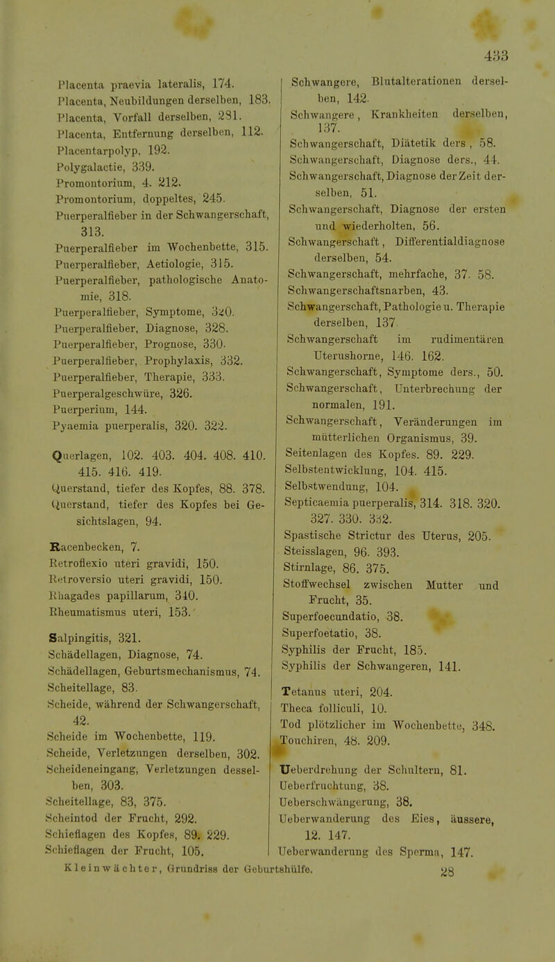 Placenta praevia lateralis, 174. Placeiita, Neubildungen derselben, 183. Placenta, Vorfall derselben, 281. Placenta, Entfernung derselben, 112. Placentarpolyp, 192. Polygalactie, 339. Promontorium, 4. 212. Promontorium, doppeltes, 245. Puerperalfieber in der Schwangerschaft, 313. Puerperalfieber im Wochenbette, 315. Pueiperalfieber, Aetiologie, 315. Puerperalfieber, pathologische Anato- mie, 318. Puerperalfieber, Symptome, 3::^0. Puerperalfieber, Diagnose, 328. Puerperalfieber, Prognose, 330. Puerperalfieber, Prophylaxis, 332. Puerperalfieber, Therapie, 333. Puerperalgeschwüre, 326. Puerperium, 144. Pyaemia puerperalis, 320. 322. Querlagen, 102. 403. 404. 408. 410. 415. 416. 419. Querstand, tiefer des Kopfes, 88. 378. Querstand, tiefer des Kopfes bei Ge- sichtslagen, 94. Racenbecken, 7. Retroflexio uteri gravidi, 150. Retroversio uteri gravidi, 150. Rhagades papillarum, 340. Rheumatismus uteri, 153. Salpingitis, 321. Schädellagen, Diagnose, 74. Schädellagen, Geburtsmechanismus, 74. Scheitellage, 83. Scheide, während der Schwangerschaft, 42. Scheide im Wochenbette, 119. Scheide, Verletzungen derselben, 302. Scheideneingang, Verletzungen dessel- ben, 303. Scheitellage, 83, 375. Scheintod der Frucht, 292. Schieflagen des Kopfes, 89. 229. Schieflagen der Frucht, 105. Kleinwächter, Grundrisa der Schwangere, Blutalterationen dersel- ben, 142. Schwangere, Krankheiten derselben, 137. Schwangerschaft, Diätetik ders , 58. Schwangerschaft, Diagnose ders., 44. Schwangerschaft, Diagnose der Zeit der- selben, 51. Schwangerschaft, Diagnose der ersten und wiederholten, 56. Schwangerschaft, Differentialdiagnose derselben, 54. Schwangerschaft, mehrfache, 37. 58. Schwangerschaftsnarben, 43. Schwangerschaft,Pathologien. Therapie derselben, 137 Schwangerschaft im rudimentären Uterushorne, 146. 162. Schwangerschaft, Symptome ders., 50. Schwangerschaft, Unterbrechung der normalen, 191. Schwangerschaft, Veränderungen im mütterlichen Organismus, 39. Seitenlagen des Kopfes. 89. 229. Selbstentwicklung, 104. 415. Selbstwendung, 104. Septicaemia puerperalis, 314. 318. 320. 327. 330. 3ö2. Spastische Strictur des Uterus, 205. Steisslagen, 96. 393. Stirnlage, 86. 375. Stoffwechsel zwischen Mutter und Frucht, 35. Superfoecundatio, 38. Superfoetatio, 38. Syphilis der Frucht, 185. Syphilis der Schwangeren, 141. Tetanus uteri, 204. Theca folliculi, 10. Tod plötzlicher im Wochenbette, 348. Touchiren, 48. 209. * TJeberdrehung der Schultern, 81. üeberfruchtung, 38. Ueberschwängerung, 38. Ueberwanderung des Eies, äussere, 12. 147. Ueberwanderung des Sperma, 147. Geburtshülfe. j^S