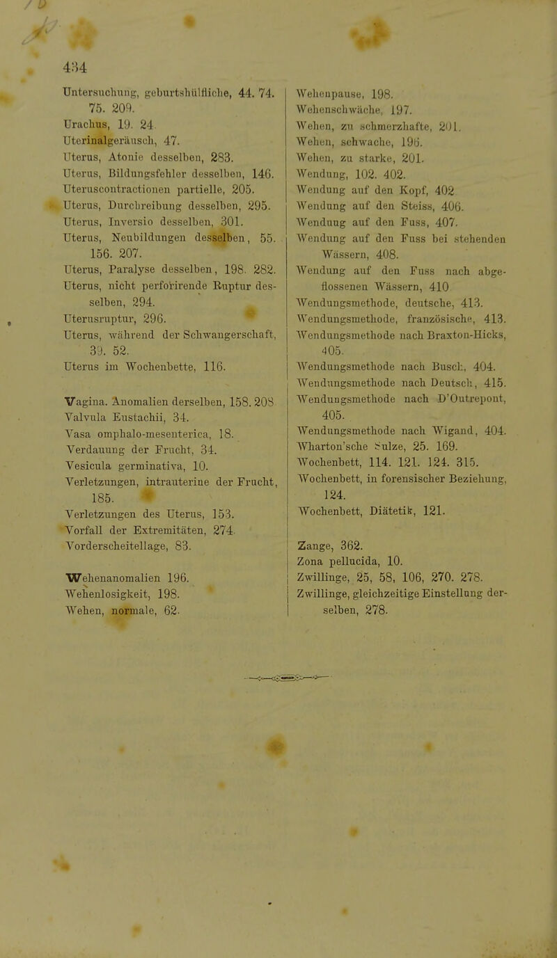 4:J4 üntersuchnng, geburtshülfliche, 44. 74. 75. 209. Uraclms, 19. 24. Uterinalgeräuscli, 47. Uterus, Atonie desselben, 283. Uterus, Bildungsfehler desselben, 146. Uteruscontractionen partielle, 205. Uterus, Durcbreibung desselben, 295. Uterus, Inversio desselben, 301. Uterus, Neubildungen desselben, 55. 156. 207. Uterus, Paralyse desselben, 198. 282. Uterus, nicht perforirende Ruptur des- selben, 294. Uterusruptur, 296. Uterus, während der Schwangerschaft, 39. 52. Uterus im Wochenbette, 116. Vagina. Anomalien derselben, 158. 20S Valvula Eustachii, 34. Vasa omphalo-mesenterica, 18. Verdauung der Erucht, 34. Vesicula germinativa, 10. Verletzungen, intrauterine der Frucht, 185. Verletzungen des Uterus, 153. Vorfall der Extremitäten, 274- Vorderscheitellage, 83. Wehenanomalien 196. Wehenlosigkeit, 198. Wehen, normale, 62- Wehoupause, 198. Wehenschwäche, 197. Wehen, zn schmerzhafte, 201. Wehen, schwache, 196. Wehen, zu starke, 201. Wendung, 102. 402. Wendung auf den Kopf, 402 Wendung auf den Steiss, 406. Wendung auf den Fuss, 407. Wendung auf den Fuss bei stehenden Wässern, 408. Wendung auf den Fuss nach abge- flossenen Wässern, 410 Wendungsmethode, deutsche, 413. Wendungsraethode, französische, 413. Wondungsmethode nach Braxton-Hicks, 405. Wendungsmethode nach Busch, 404. Weudungsmethode nach Deutsch, 415. Wendungsraethode nach D'Outrepont, 405. Wendungsmethode nach. Wigand, 404. marton'sche irulze, 25. 169. Wochenbett, 114. 121. 12i. 315. Wochenbett, in forensischer Beziehung, 124. Wochenbett, Diätetik, 121. Zange, 362. Zona pellucida, 10. Zwillinge, 25, 58, 106, 270. 278. j Zwillinge, gleichzeitige Einstellung der- I selben, 278.