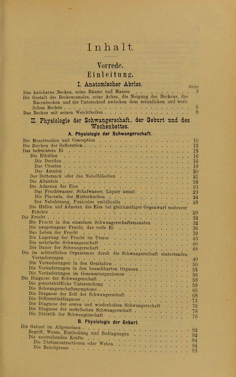 Inlial t. Vorrede. Einleitung. I. Anatomischer Abriss. Seite Das knöcherne Becken, seine Räume und Maasse . . 3 Die Gestalt des Beckencanales, seine Achse, die Neigung des Beckens, das Racenbecken und der Unterschied zwischen dem männlichen und weib- lichen Becken 6 Das Becken mit seinen Weichtheilen 8 II. Physiologie der Schwangerschaft, der Geburt und des Wochenbettes. A. Physiologie der Schwangerschaft. Die Menstruation und Conception 10 Die Zeichen der Defloration 15 Das befruchtete Ei 15 Die Eihüllen 16 Die Decidua 16 Das Chorion 19 Das Amnion 20 Der Dottersack oder das Nabelbläschen 21 Die Allantois • 22 Die Adnexen des Eies 23 Das Fruchtwasser, Schafwasser, Liquor amnii 23 Die Placenta, der Mutterkuchen 24 Der Nabelstrang, Funiculus umbilicalis • . 28 Die Hüllen und Adnexen des Eies bei gleichzeitiger Gegenwart mehrerer Früchte \ 29 Die Frucht 32 Die Frucht in den einzelnen Schwangerschaftsmonaten 32 Die ausgetragene Frucht, das reife Ei 36 Das Leben der Frucht 39 Die Lagerung der Frucht im Uterus . 43 Die mehrfache Schwangerschaft 46 Die Dauer der Schwangerschaft 43 Die im mütterlichen Organismus durch die Schwangerschaft eintretenden Veränderungen . 49 Die Veränderungen in den Genitalien 59 Die Veränderungen in den benachbarten Organen 55 Die Veränderungen im Gesammtorganismus 56 Die Diagnose der Schwangerschaft 58 Die geburtshülfliche Untersuchung 59 Die Schwangerschaftssymptome 66 Die Diagnose der Zeit der Schwangerschaft 68 Die Differentialdiagnose ’ 73 Die Diagnose der ersten und wiederholten Schwangerschaft 76 Die Diagnose der mehrfachen Schwangerschaft 73 Die Diätetik der Schwangerschaft ~q B. Physiologie der Geburt. Die Geburt im Allgemeinen on Begriff, Wesen, Eintheilung und Bedingungen qo Die austreibenden Kräfte ... ... Die Uteruscontractioneu oder Wehen ! . of Die Bauchpresse ’ ~ ****••••