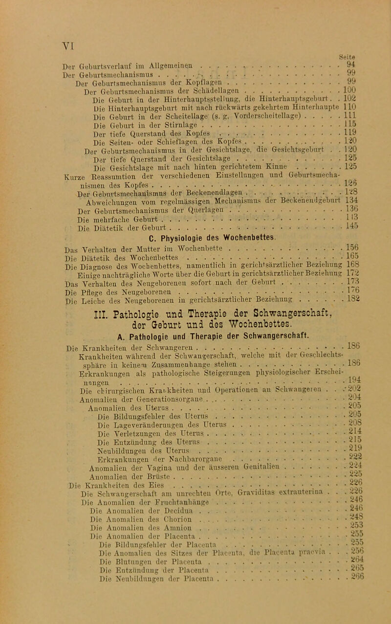 Seite Der Geburtsverlauf im Allgemeinen 94 Der Geburtsmechauismus 99 Der Geburtsmeclianismus der Kopflagen 99 Der Geburtsmeclianismus der Scliädellagen 100 Die Geburt in der Hinterhauptsstellung, die Hiuterhauptsgeburt. . 102 Die Hinterhauptsgeburt mit nach rückwärts gekehrtem Hinterhaupte 110 Die Geburt in der Scheitellage (s. g. Vorderscheitellage) 111 Die Geburt in der Stirnlage 115 Der tiefe Querstand des Kopfes 119 Die Seiten- oder Schieflagen des Kopfes 120 Der Geburtsmechanismus in der Gesichtslage, die Gesichtsgeburt . .120 Der tiefe Querstaud der Gesichtslage 125 Die Gesichtslage mit nach hinten gerichtetem Kinne 125 Kurze Reassumtion der verschiedenen Einstellungen und Geburtsmecha- nismen des Kopfes 12 0 Der Geburtsmechauismus der Beckenendlagen . . . . . 128 Abweichungen vom regelmässigen Mechanismus der Beekeneiulgeburt 134 Der Geburtsmechanismus der Querlagen . 136 Die mehrfache Geburt I _ Die Diätetik der Geburt 145 C. Physiologie des Wochenbettes. Das Verhalten der Mutter im Wochenbette 156 Die Diätetik des Wochenbettes 165 Die Diagnose des AVochenbettes, namentlich in gerichtsärztlicher Beziehung 168 Einige nachträgliche Worte über die Geburt in gerichtsärztlicher Beziehung 172 Das Verhalten des Neugeborenen sofort nach der Geburt 173 Die Pflege des Neugeborenen 1'6 Die Leiche des Neugeborenen in gerichtsärztlicher Beziehung 132 III. Pathologie und Therapie der Schwangerschaft, der Gehurt und des Wochenbettes. A. Pathologie und Therapie der Schwangerschaft. Die Krankheiten der Schwangeren 186 Krankheiten während der Schwangerschaft, welche mit der Geschlechts- sphäre in keiuem Zusammenhänge stehen 136 Erkrankungen als pathologische Steigerungen physiologischer Erscliei- nnngen . . 194 Die chirurgischen Krankheiten und Operationen an Schwangeren . . .'202 Anomalien der Generationsorgane . 204 Anomalien des Uterus 20d Die Bildungsfehler des Uterus 2Uo Die Lageveränderungeu des Uterus • 208 Die Verletzungen des Uterus 214 Die Entzündung des Uterus 213 Neubildungen des Uterus 21 Erkrankungen der Nachbarorgane Anomalien der Vagina und der äusseren Genitalien 2~4 Anomalien der Brüste ... • 22o Die Krankheiten des Eies • • • 226 Die Schwangerschaft am Unrechten Orte, Graviditas extrauterina . . . 2-.D Die Anomalien der Fruchtanhänge Die Anomalien der Decidua 246 Die Anomalien des Chorion ~4o Die Anomalien des Amnion Die Anomalien der Placenta Die Bildungsfehler der Placenta • • • 2o5 Die Anomalien des Sitzes der Placenta, die Placenta praevia . . . 256 Die Blutungen der Placenta 264 Die Entzündung der Placenta 265 Die Neubildungen der Placenta ' 266