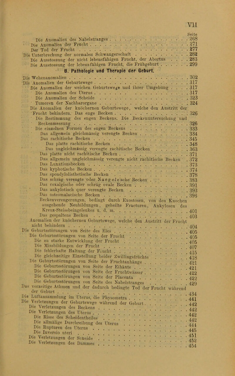 Seite Die Anomalien des Nabeistranges 268 Die Anomalien der Frncbt 271 Der Tod der Fracht •' 277 Die Unterbrechung der normalen Schwangerschaft 282 Die Ausstossnng der nicht lebensfähigen Frucht, der Abortus . . . . 283 Die Ansstossung der lebensfähigen Fracht, die Frühgeburt 299 B. Pathologie und Therapie der Geburt. Die Wehenanomalien 302 Die Anomalien der Geburtswege 317 Die Anomalien der weichen Geburtswege und ihrer Umgebung .... 317 Die Anomalien des Uterus 317 Die Anomalien der Scheide 323 Tumoren der Nachbarorgane 324 Die Anomalien der knöchernen Geburtswege, welche den Austritt der Frucht behindern. Das enge Becken • 326 Die Bestimmung des engen Beckens. Die Beckenuntersuchung und Beckenmessung . 326 Die einzelnen Formen des engen Beckens 333 Das allgemein gleichmässig verengte Becken . . . . . ‘. . . . . 334 DaS rachitische Becken 345 Das platte rachitische Becken 348 Das nngleichmässig verengte rachitische Becken 363 Das platte nicht rachitische Becken 371 Das allgemein nngleichmässig verengte nicht rachitische Becken . 372 Das Luxationsbecken 373 Das kyphotische Becken 374 Das spondylolisthetische Becken 378 Das schräg verengte oder Naeg ele'sche Becken 383 Das coxalgisclie oder schräg ovale Becken 391 Das ankylotisch quer verengte Becken 393 Das osteomalacische Becken 39g Beckenvereugerungen, bedingt durch Exostosen, von den Knochen ausgehende Neubildungen, geheilte Fracturen, Ankylosen des Kreuz-Steissbeingelenkes u. d. m 494 Das gespaltene Becken 493 Anomalien der knöchernen Geburtswege, welche den Austritt der Frucht nicht beliindern 494 Die Geburtsstörungen von Seite des Eies 495 Die Geburtsstörungen von Seite der Frucht * 495 Die zu starke Entwicklung der Frucht 495 Die Missbildungen der Frucht 497 Die fehlerhafte Haltung der Fracht ’ [ ’ ' 44g Die gleichzeitige Einstellung beider Zwillingsfrüchte ’ 443 Die Geburtsstörungen von Seite der Fruchtanhänge . . * ’ ’ ' ’ ’ ' 434 Die Geburtsstörungen von Seite der Eihänte  . 421 Die Geburtsstörungen von Seite der Fruchtwasser 422 Die Geburtsstörungen von Seite der Placenta ’ 430 Die Geburtsstörungen von Seite des Nabelstranges 439 Das vorzeitige Athmen und der dadurch bedingte Tod der Frucht während der Geburt Die Luftansammlung im Uterus, die Physometra 444 Die Verletzungen der Geburtswege während der Geburt . ’ 449 Die Verletzungen des Beckens ’ 440 Die Verletzungen des Uterus .’ 442 Die Risse des Scheidentheiles ' 449 Die allmälige Durchreibung des Uterus . ! 441 Die Rupturen des Uterus [ 44c Die Inversio uteri LP? Die Verletzungen der Scheide 4C0 Die Verletzungen des Dammes ...... 4?^