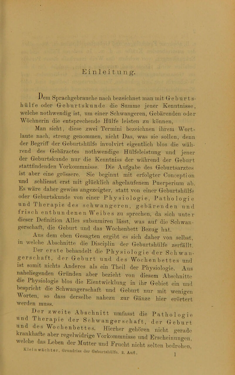 Einleitung. Dem Sprachgebrauchs nach bezeichnet man mit Ge b u r t s- hiilfe oder Geburt stunde die Summe jener Kenntnisse, welche nothwendig ist, um einer Schwangeren, Gebärenden oder Wöchnerin die entsprechende Hülfe leisten zu können, Man sieht, diese zwei Termini bezeichnen ihrem Wort- laute nach, streng genommen, nicht Das, was sie sollen, denn der Begriff der Geburtshülfe involvirt eigentlich blos die wäh- rend des Gebäractes nothwendige Hiilfeleistung und jener der Geburtskunde nur die Kenntniss der während der Geburt stattfindenden Vorkommnisse. Die Aufgabe des Geburtsarztes ist aber eine grössere. Sie beginnt mit erfolgter Conception und schliesst erst mit glücklich abgelaufenem Puerperium ab. Es wäre daher gewiss angezeigter, statt von einer Geburtshülfe oder Geburtskunde von einer Physiologie, Pathologie und Therapie des schwangeren, gebärenden und frisch entbundenen Weibes zu sprechen, da sich unte r dieser Definition Alles subsumiren lässt, was auf die Schwan- gerschaft, die Geburt und das Wochenbett Bezug hat. Aus dem eben Gesagten ergibt es sich daher von selbst, in welche Abschnitte die Disciplin der Geburtshülfe zerfällt’. Der erste behandelt die Physiologie der Schwan- gerschaft, der Geburt und des Wochenbettes und ist somit nichts Anderes als ein Theil der Physiologie. Aus naheliegenden Gründen aber bezieht von diesem Abschnitte die Physiologie blos die Eientwicklung in ihr Gebiet ein und bespricht die Schwangerschaft und Geburt nur mit wenigen Worten, so dass derselbe nahezu zur Gänze hier erörtert werden muss. Der zweite Abschnitt umfasst die Pathologie und Therapie der Schwangerschaft, der Geburt L n Lu oc,ienbettes. Hierher gehören nicht gerade rankhafte aber regelwidrige Vorkommnisse und Erscheinungen welche das Leben der Mutter und Frucht nicht selten bedrohen,'