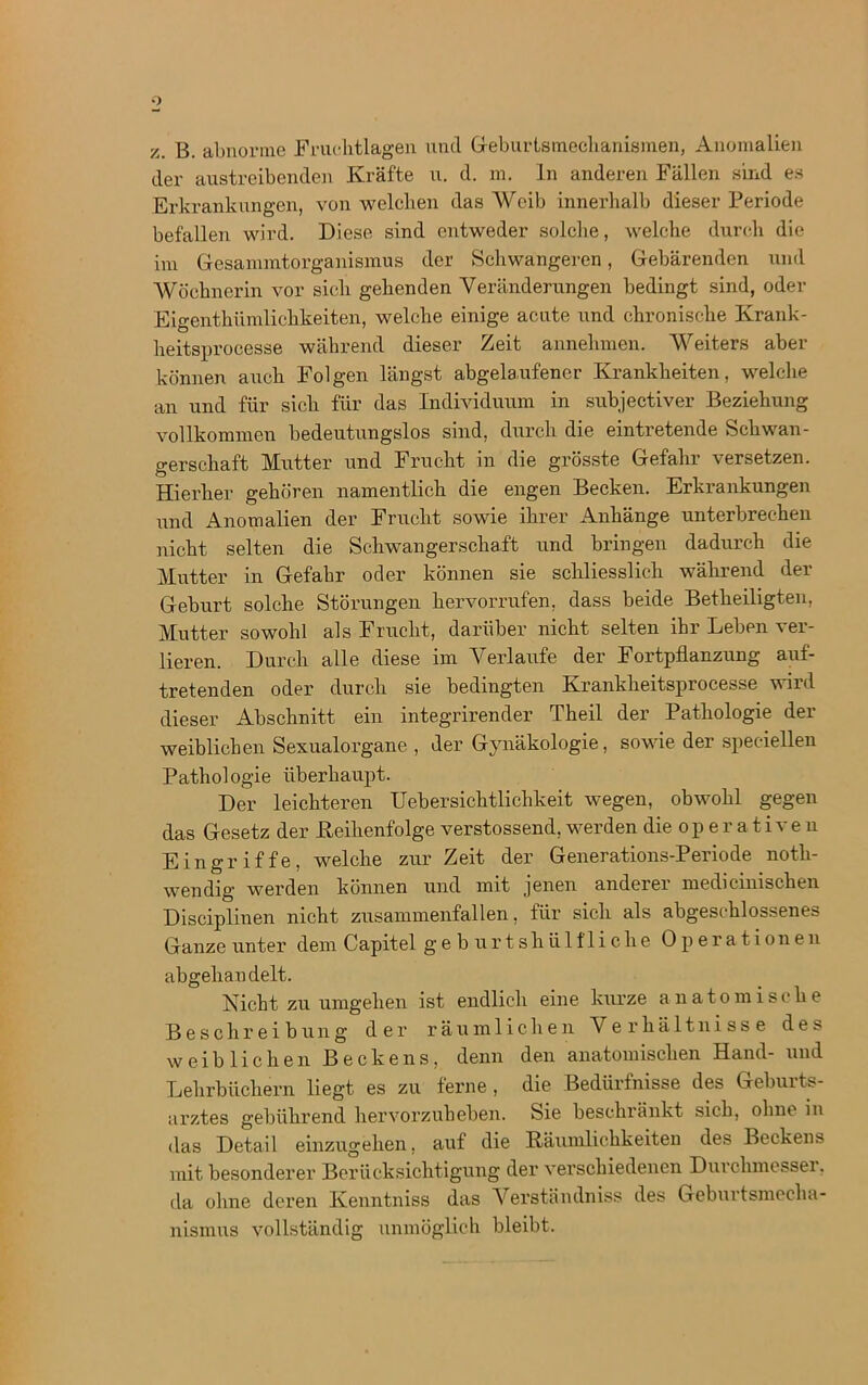 z. B. abnorme Fruchtlagen und Geburismechanismen, Anomalien der austreibenden Kräfte u. d. m. ln anderen Fällen sind es Erkrankungen, von welchen das Weib innerhalb dieser Periode befallen wird. Diese sind entweder solche, welche durch die im Gesammtorganismus der Schwangeren, Gebärenden und Wöchnerin vor sich gehenden Veränderungen bedingt sind, oder Eigenthümlichkeiten, welche einige acute und chronische Krank - heitsprocesse während dieser Zeit annehmen. Weiters aber können auch Folgen längst abgelaufener Krankheiten, welche an und für sich für das Individuum in subjectiver Beziehung vollkommen bedeutungslos sind, durch die eintretende Schwan- gerschaft Mutter und Frucht in die grösste Gefahr versetzen. Hierher gehören namentlich die engen Becken. Erkrankungen und Anomalien der Frucht sowie ihrer Anhänge unterbrechen nicht selten die Schwangerschaft und bringen dadurch die Mutter in Gefahr oder können sie schliesslich während der Geburt solche Störungen hervorrufen, dass beide Betheiligten, Mutter sowohl als Frucht, darüber nicht selten ihr Leben ver- lieren. Durch alle diese im Verlaufe der Fortpflanzung auf- tretenden oder durch sie bedingten Krankheitsprocesse wird dieser Abschnitt ein integrirender Theil der Pathologie der weiblichen Sexualorgane , der Gynäkologie, sowie der speciellen Pathologie überhaupt. Der leichteren Uebersichtliclikeit wegen, obwohl gegen das Gesetz der .Reihenfolge verstossend, werden die operativen Eingriffe, welche zur Zeit der Generations-Periode noth- wendig werden können und mit jenen anderer medicinischen Disciplinen nicht zusammenfallen, für sich als abgeschlossenes Ganze unter dem Capitel geburtshiilfliehe Operationen abgehandelt. Nicht zu umgehen ist endlich eine kurze anatomische Beschreibung der räumlichen Verhältnisse des weiblichen Beckens, denn den anatomischen Hand- und Lehrbüchern liegt es zu ferne, die Bedürfnisse des Gebuits- arztes gebührend hervorzuheben. Sie beschränkt sich, ohne in das Detail einzugehen, auf die Räumlichkeiten des Beckens mit besonderer Berücksichtigung der verschiedenen Durclnnessei. da ohne deren Kenntniss das Verständniss des Geburtsmecha- nismus vollständig unmöglich bleibt.