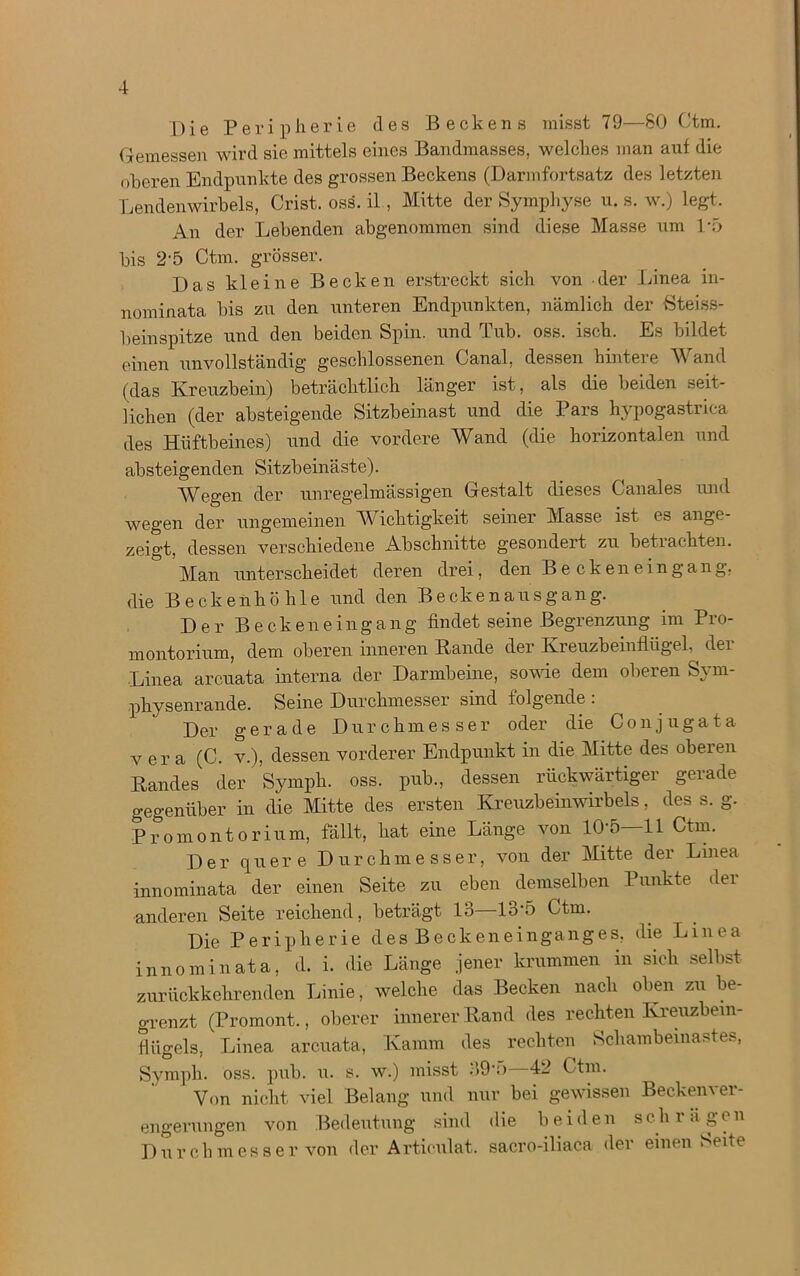 Die Peripherie des Beckens misst 79—SO Ctm. Gemessen wird sie mittels eines Bandmasses, welches man auf die oberen Endpunkte des grossen Beckens (Darmfortsatz des letzten Lendenwirbels, Crist. oss. il, Mitte der Symphyse u. s. w.) legt. An der Lebenden abgenommen sind diese Masse um 1/5 bis 2'5 Ctm. grösser. Das kleine Becken erstreckt sich von der Linea in- nominata bis zu den unteren Endpunkten, nämlich der Steiss- beinspitze und den beiden Spin, und Tub. oss. iseh. Es bildet einen unvollständig geschlossenen Canal, dessen hintere Wand (das Kreuzbein) beträchtlich länger ist, als die beiden seit- lichen (der absteigende Sitzbeinast und die Pars hypogastrica des Hüftbeines) und die vordere Wand (die horizontalen und absteigenden Sitzbeinäste). Wegen der unregelmässigen Gestalt dieses Canales und wegen der ungemeinen Wichtigkeit seiner Masse ist es ange- zeigt, dessen verschiedene Abschnitte gesondert zu beti achten. Man unterscheidet deren drei, den Be cken ein gang, die Beckenhöhle und den Beckenausgang. Der B eckeneingang findet seine Begrenzung im Pro- montorium, dem oberen inneren Bande der Kreuzbeinflügel, der Linea arcuata interna der Darmbeine, sowie dem oberen Sym- physenrande. Seine Durchmesser sind folgende : Der gerade Durchmesser oder die Conjugata v er a (C. v.), dessen vorderer Endpunkt in die Mitte des obeien Bandes der Symph. oss. pub., dessen rückwärtiger gerade gegenüber in die Mitte des ersten Kreuzbeinwirbels, des s. g. Promontorium, fällt, hat eine Länge von 10-5—11 Ctm. Der quere Durchmesser, von der Mitte der Linea innominata der einen Seite zu eben demselben Punkte der anderen Seite reichend, beträgt 13—13-5 Ctm. Die Peripherie des Beckeneinganges, die Linea innominata, d. i. die Länge jener krummen in sich selbst zurückkehrenden Linie, welche das Becken nach oben zu be- grenzt (Promont., oberer innerer Band des rechten Kreuzbein- Hügels. Linea arcuata, Kamm des rechten Schambeinastes, Symph. oss. pub. u. s. w.) misst 39”) 42 Ctm. Von nicht viel Belang und nur bei gewissen Beckenver- engerungen von Bedeutung sind die beiden schrägen Durchmesser von der Articulat. sacro-iliaca der einen Seite