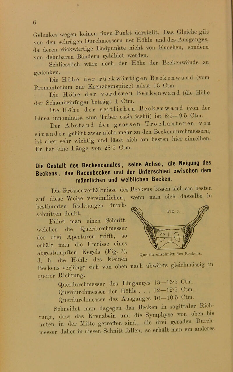 Gelenkes wegen keinen fixen Punkt darstellt. Das Gleiche gilt von den schrägen Durchmessern der Höhle und des Ausganges, da deren rückwärtige Endpunkte nicht von Knochen, sondern von dehnbaren Bändern gebildet werden. Schliesslich wäre noch der Höhe der Beckenwände zu gedenken. Die Höhe der rückwärtigen Beckenwand (vom Promontorium zur Kreuzbeinspitze) misst 13 Ctm. Die Höhe der vorderen Beckenwand (die Höhe der Schambeinfuge) beträgt 4 Ctm. Die Höhe der seitlichen Beckenwand (von der Linea innominata zum Tuber ossis ischii) ist 8'5 9'5 Ctm. Der Abstand der grossen Trochanteren von einander gehört zwar nicht mehr zu den Beckendurchmessern, ist aber sehr wichtig und lässt sich am besten hier einreihen. Er hat eine Länge von 28‘5 Ctm. Die Gestalt des Beckencanales, seine Achse, die Neigung des Beckens, das Racenbecken und der Unterschied zwischen dem männlichen und weiblichen Becken. Qncrdurclisclmitt des Beckens. Die Grössenverhältnisse des Beckens lassen sich am besten auf diese Weise versinnlichen, wenn man sich dasselbe in bestimmten Richtungen durch- schnitten denkt. Führt man einen Schnitt, welcher die Querdurchmesser der drei Aperturen trifft, so erhält man die Umrisse eines abgestumpften Kegels (Fig. ö), d. h. die Höhle des kleinen . Beckens verjüngt sich von oben nach abwärts glehhmüssi0 m querer Richtung. Querdurchmesser des Einganges 13 13’5 Ctm. Querdurchmesser der Höhle . . . 12 12-ö Ctm. Querdurchmesser des Ausganges 10 lO’o C trn. Schneidet man dagegen das Becken in sagittaler Rich- tung, dass das Kreuzbein und die Symphyse von oben bis unten in der Mitte getroffen sind, die drei geraden Durch- messer daher in diesen Schnitt fällen, so erhält man ein anderes