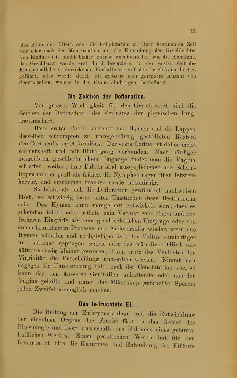vor oder nach der Menstruation auf die Entstehung des Geschlechtes von Einfluss ist, bleibt bisher ebenso unentschieden wie die Annahme, das Geschlecht werde erst durch besondere, in der ersten Zeit des Embryonallebens einwirkende Verhältnisse auf den Fruchtkeim herbei- geführt, oder werde durch die grössere oder geringere Anzahl von Spermazellen, welche in das Ovum eindringeu, beeinflusst. Die Zeichen der Defloration. Von grosser Wichtigkeit, für den Gerichtsarzt sind die Zeichen der Defloration, des Verlustes der physischen Jung- frauenschaft. Beim ersten Coitus zerreisst das Hymen und die Lappen desselben schrumpfen zu unregelmässig gestalteten Besten, den Carunculis myrtiformibus. Der erste Coitus ist daher meist schmerzhaft und mit Blutabgang verbunden. Nach häufiger ausgeübtem geschlechtlichem Umgänge findet man die Vagina schlaffer, weiter, ihre Falten sind ausgeglichener, die Scham- lippen minder prall als früher, die Nymphen ragen über letztere hervor, und erscheinen trocken sowie missfärbig. So leicht als sich die Defloration gewöhnlich nachweisen lässt, so schwierig kann unter Umständen diese Bestimmung sein. Das Hymen kann mangelhaft entwickelt sein, dass es scheinbar fehlt, oder rührte sein Verlust von einem anderen früheren Eingriffe als vom geschlechtlichen Umgänge oder von einem krankhaften Processe her. Andererseits wieder, wenn das Hymen schlaffer und nachgiebiger ist, der Coitus vorsichtiger und seltener gepflogen wurde oder das männliche Glied ver- hältnissmässig kleiner gewesen , kann trotz des Verlustes der Virginität die Entscheidung unmöglich werden. Nimmt man dagegen die Untersuchung bald nach der Cohabitation vor, so kann das den äusseren Genitalien anhaftende oder aus der J agina geholte und unter das Mikroskop gebrachte Sperma jeden Zweifel unmöglich machen. Das befruchtete Ei. Die Bildung der Embryonalanlage und die Entwicklung der einzelnen Organe der Frucht fällt in das Gebiet der Physiologie und liegt ausserhalb des Rahmens eines geburls- hülflichen Werkes. Einen praktischen Werth hat für den Geburtsarzt blos die Kenntniss und Entstehung der Eihäute